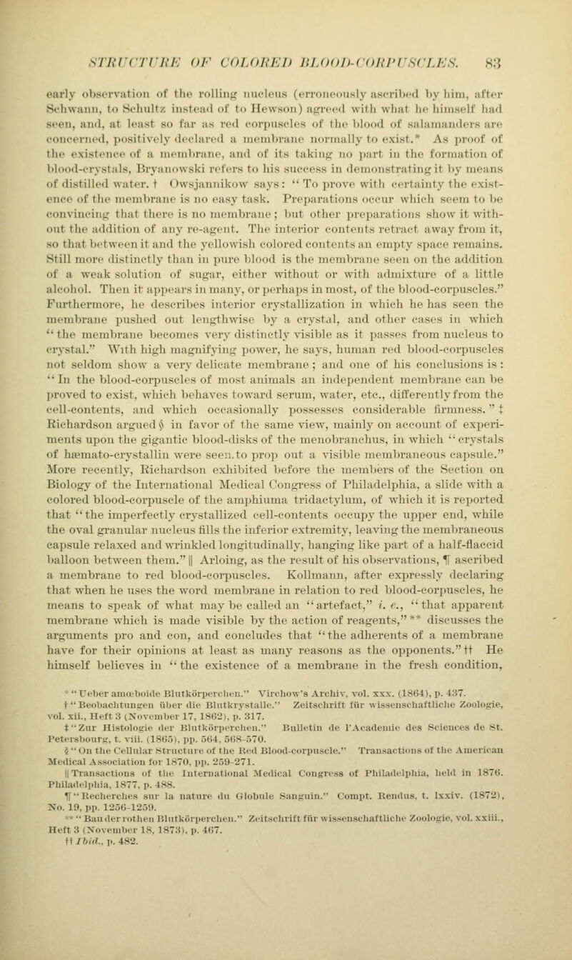 sTnrcrriy'h' or ciujmKh HLooit-coiwrscLKs. H3 oarly ol)S(M'vati()n of the rolliiif^ nucleus (erroneously ascrihed \ty him, after Sehwauu, (o Sehultz instead of to Hewson) afjreetl with what he himself had seen, and, at least so far as red eorpuscdes of the blood of salamanders are eoneerned, positively declared a membi-ane normally to exist.* As proof of the existence of a memlirane, and of its taking no part in the formation of lilood-crystals, Bryanowski refers to his success in demonstrating it by means of distilled water, t Owsjannikow says : To prove with certainty the exist- ence of the membrane is no easy task. Preparations occur which seem to be convincing that there is no membrane; but other preparations show it with- out the addition of any re-agent. The interior contents retract away from it, so that between it and the yellowish colored contents an empty space remains. Still more distinctly than in pure blood is the membrane seen on the addition of a weak solution of sugar, either without or with admixture of a little alcohol. Then it appears in many, or perhaps in most, of the blood-corpuscles. Furthermore, he describes interior crystallization in which he has seen the membrane pushed out lengthwise by a crystal, and other cases in which the membrane becomes very distinctly visible as it passes from nucleus to crystal. With high magnifying power, he says, human red blood-eoi-puseles not seldom show a very delicate membrane ; and one of his conclusions is : In the blood-coi-puscles of most animals an independent membrane can be proved to exist, which behaves toward serum, water, etc., tlifferentlyfrom the cell-contents, and which occasionally possesses considerable firmness. + Richardson argued iS in favor of the same view, mainly on account of experi- ments upon the gigantic blood-disks of the menobranchus, in which crystals of hsemato-crystallin were seen.to prop out a visible membraneous capsule. More recently, Richardson exhibited before the members of the Section on Biology of the International Medical Congress of Philadelphia, a slide with a colored blood-corpuscle of the amphiuma tridactylum, of which it is reported that the imperfectly crystallized cell-contents occupy the iipper end, while the oval gi-anular nucleus fills the inferior extremity, leaving the membraneous capsule relaxed and wrinkled longitudinally, hanging like part of a half-flaccid balloon between them. || Arloing, as the result of his observations, U ascribed a membrane to red blood-eoi-puscles. Kollmann, after expressly declaring that when he uses the word membrane in relation to red blood-corpuscles, he means to speak of what may be called an artefact, /. c, that apparent membrane which is made visible by the action of reagents, ** discusses the arguments \>vo and eon, and concludes that the adherents of a membrane have for theu- opinions at least as many reasons as the opponents. ft He himself believes in the existence of a membrane in the fresh condition, * Ueber aiu(tl)<)iile Hlutkiirperclit^u. Vircliow'a Arcliiv, vol. xxx. (1864), p. 437. t Beobaclitiiniien iiUer die Bliitkrystalle. Zeitsclmft fiir wissenschaftliclie Zoologie, vol. xii., Heft 3 (Noveinber 17, 18G2), p. 317. fZnr Histologie der UliitkiirpiTclicii. Bulk-tiu de TAcadeuiie des Sciences de St. Peteisbotirjr, t. viii. (1865), pp. 5(j4, 508-.570. ? On the Cellular Structure of the Ked Blood-corpuscle. Transactions of the Americau Medical Association for 1870, pp. 259-271. II Transactions of tlie International Medical Congress of Philadeli>hia, held in 1876. Philad.li.hia, 1877. p. 488. H RechiTclies snr la nature du Globule Sanguin. Compt. Kendus, t. Ixxiv. (1872), No. 19, pp. 1256-1259. >'* Banderrotlien Blutkorpercheii. Zeitschrift fiir wis.senscliaftUclie Zoologie, vol. xxiii.. Heft 3 (November 18, 1873), p. 467. tt Ibid., p. 482.