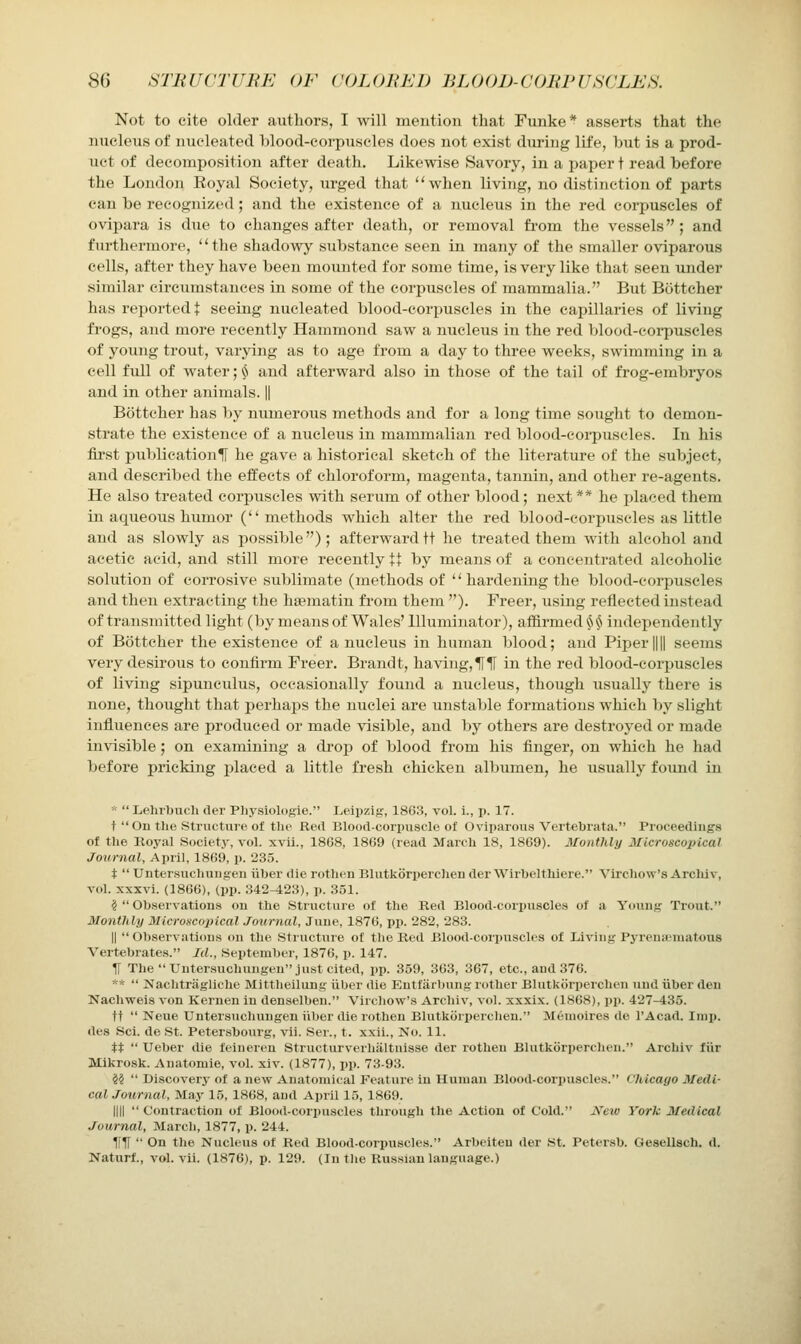 Not to cite older authors, I will mention that Funke* asserts that the nucleus of nucleated blood-corpuscles does not exist during life, but is a prod- uct of decomposition after death. Likewise Savory, in a paper t read before the London Eoyal Society, urged that when living, no distinction of parts can be recognized; and the existence of a nucleus in the red corpuscles of ovipara is due to changes after death, or removal fi'om the vessels; and furthermore, the shadowy substance seen in many of the smaller oviparous cells, after they have been mounted for some time, is very like that seen under similar circumstances in some of the corpuscles of mammalia. But Bottcher has reported t seeing nucleated blood-corpuscles in the capillaries of living fi'ogs, and more recently Hammond saw a nucleus in the red blood-eoi-puscles of young trout, varying as to age from a day to three weeks, swimming in a cell full of water; $ and afterward also in those of the tail of frog-embryos and in other animals. || Bottcher has by numerous methods and for a long time sought to demon- strate the existence of a nucleus in mammalian red blood-coi-puscles. In his fii'st publication^ he gave a historical sketch of the literature of the subject, and described the effects of chloroform, magenta, tannin, and other re-agents. He also treated corpuscles with serum of other blood; next** he placed them in aqueous humor (methods which alter the red blood-corpuscles as little and as slowly as possible); afterward tt he treated them with alcohol and acetic acid, and still more recently t+ by means of a concentrated alcoholic solution of corrosive sublimate (methods of hardening the blood-corpuscles and then extracting the haematin fi'om them ''). Freer, using reflected instead of transmitted light (by means of Wales' Illuminator), affirmed ^ ^S independently of Bottcher the existence of a nucleus in human blood; and Piper |||| seems very desirous to confirm Freer. Brandt, having, Hlf in the red blood-corpuscles of living sipunculus, occasionally found a nucleus, though usually there is none, thought that perhaps the nuclei are unstable formations which by slight influences are produced or made visible, and by others are destroyed or made invisible; on examining a drop of blood from his finger, on which he had before pricking placed a little fresh chicken albumen, he usually found in *  Lehrbuch iter Pliysiologie. Leipzig, 1863, vol. i., p. 17. t  On the Structure of till' Red Blooil-corpvisole of Oviparous Vertebrata. Pioceediiig.s of the Koyal Society, vol. xvu., 1868, 1869 (read March 18, 1869). Monthly Microsco2)ical Journal, April, 1869, p. 235. t  Untersuchuugeu iiher die rothen Blutkorperchen der Wirbelthiere. Virchow's Archiv, vol. xxxvi. (1866), (i)p. 342-423), p. 351. §  Ob.servations on the Structure of the Red Blood-corijuscles of a Young Trout. Monthly Microscoiiical Journal, June, 1876, pp. 282, 283. I) Observations on the Stiuctiire of the Red Blood-corpuscles of Living PyrcnuMuatous Vertebrates. Id., September, 1876, p. 147. H The Untersuchungen just cited, pp. 359, 363, 367, etc., and 376. **  Nachtragliche Mittlieilung iiber die Eutfarbung rother Blutkorperchen und iiber den Nachweis von Kernen in denselben. Virchow's Archiv, vol. xxxix. (1868), pp. 427-435. tt  Neue Untersuchungen iiber die rothen Blutkorperchen. Meuioires de I'Acad. Imp. des Sci. de St. Petersbourg, vii. .Ser., t. xxii., J\'o. 11. tt  Ueber die feineren Structurverhiiltnisse der rothen Blutkorperchen. Archiv fiir Mikrosk. Anatomie, vol. xiv. (1877), pp. 73-93. ii  Discoverj- of a new Anatomical Feature in Human Blood-corpuscles. CJiicago Medi- cal Journal, May 15, 1868, and April 15, 1869. nil  Contraction of Blood-corpuscles through the Action of Cold. Jfew York Medical Journal, March, 1877, p. 244. nil  On the Nucleus of Red Blood-corpuscles. Arbeiten der St. Petersb. Gesellach. d. Naturf., vol. vii. (1876), p. 129. (In the Russian language.)