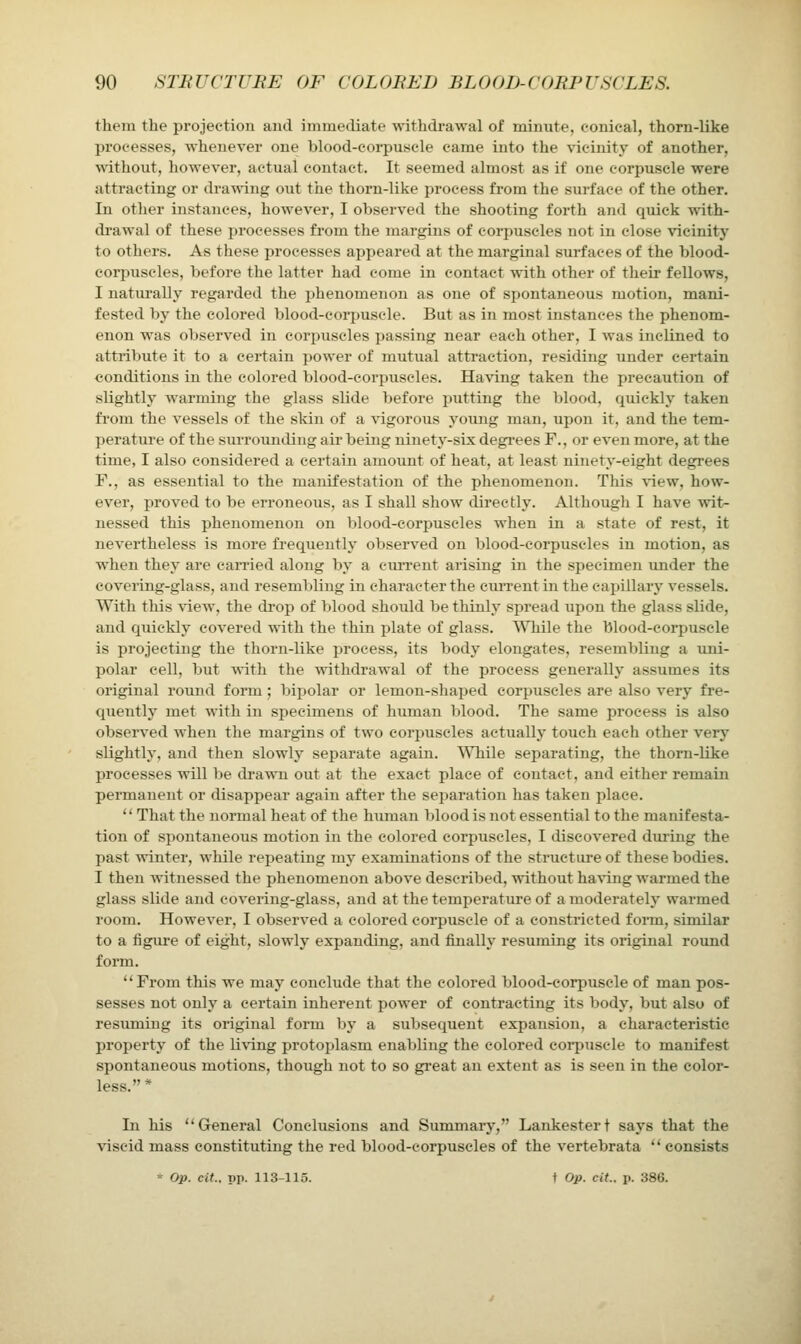 them the projection aud immediate withdrawal of minute, conical, thorn-like processes, whenever one blood-corpuscle came into the vicinity of another, '\\'ithout, however, actual contact. It seemed almost as if one corpuscle were attracting or drawing out the thorn-like process from the surface of the other. In other instances, however, I observed the shooting forth and quick with- drawal of these ijrocesses from the margins of corpuscles not in close vicinity to others. As these processes appeared at the marginal surfaces of the blood- corpuscles, before the latter had come in contact with other of their fellows, I naturally regarded the phenomenon as one of spontaneous motion, mani- fested by the colored blood-corpuscle. But as in most instances the phenom- enon was observed in corpuscles passing near each other, I was inclined to attribute it to a certain power of mutual attraction, residing under certain conditions in the colored blood-corpuscles. Having taken the precaution of slightly warming the glass slide before jjutting the blood, quickly taken from the vessels of the skin of a \agorous young man, upon it, and the tem- perature of the surroiinding air being ninetj'-six degrees F., or even more, at the time, I also considered a certain amount of heat, at least ninety-eight degrees F., as essential to the manifestation of the phenomenon. This view, how- ever, proved to be erroneous, as I shall show directly. Although I have wit- nessed this phenomenon on blood-corpuscles when in a state of rest, it nevertheless is more fi-equently observed on blood-corpiiscles in motion, as when they are caiTied along by a current arising in the specimen under the covering-glass, and resembling in character the cuiTentin the cajjillary vessels. With this vdew, the drop of blood should be thinly spread upon the glass slide, and quickly covered with the thin plate of glass. TiTiile the blood-corpuscle is projecting the thorn-like process, its body elongates, resembling a uni- polar cell, but with the withdrawal of the process generally assumes its original round form; bipolar or lemon-shaped corpuscles are also very fre- quently met with in specimens of human blood. The same pi'ocess is also observed when the margins of two corpuscles actually touch each other very slightly, and then slowly separate again. While separating, the thorn-like processes will be cb'awn out at the exact place of contact, and either remain pennanent or disappear again after the separation has taken place. That the normal heat of the human blood is not essential to the manifesta- tion of spontaneous motion in the colored corpuscles, I discovered during the past winter, while repeating my examinations of the structure of these bodies. I then witnessed the phenomenon above described, without having warmed the glass slide and covering-glass, and at the temperature of a moderately warmed room. However, I observed a colored corpuscle of a constricted form, similar to a figure of eight, slowly expanding, and finally resuming its original round form. From this we may conclude that the colored blood-corpuscle of man pos- sesses not only a certain inherent power of contracting its body, but also of resuming its original form by a subsequent expansion, a characteristic property of the living protoplasm enabling the colored coi-puscle to manifest spontaneous motions, though not to so great an extent as is seen in the color- less.* In his ''General Conclusions and Summary, Lankestert says that the •\dscid mass constituting the red blood-corpuscles of the vertebrata consists * Op. cit.. pp. 113-115. t pp. cit.. p. 386.