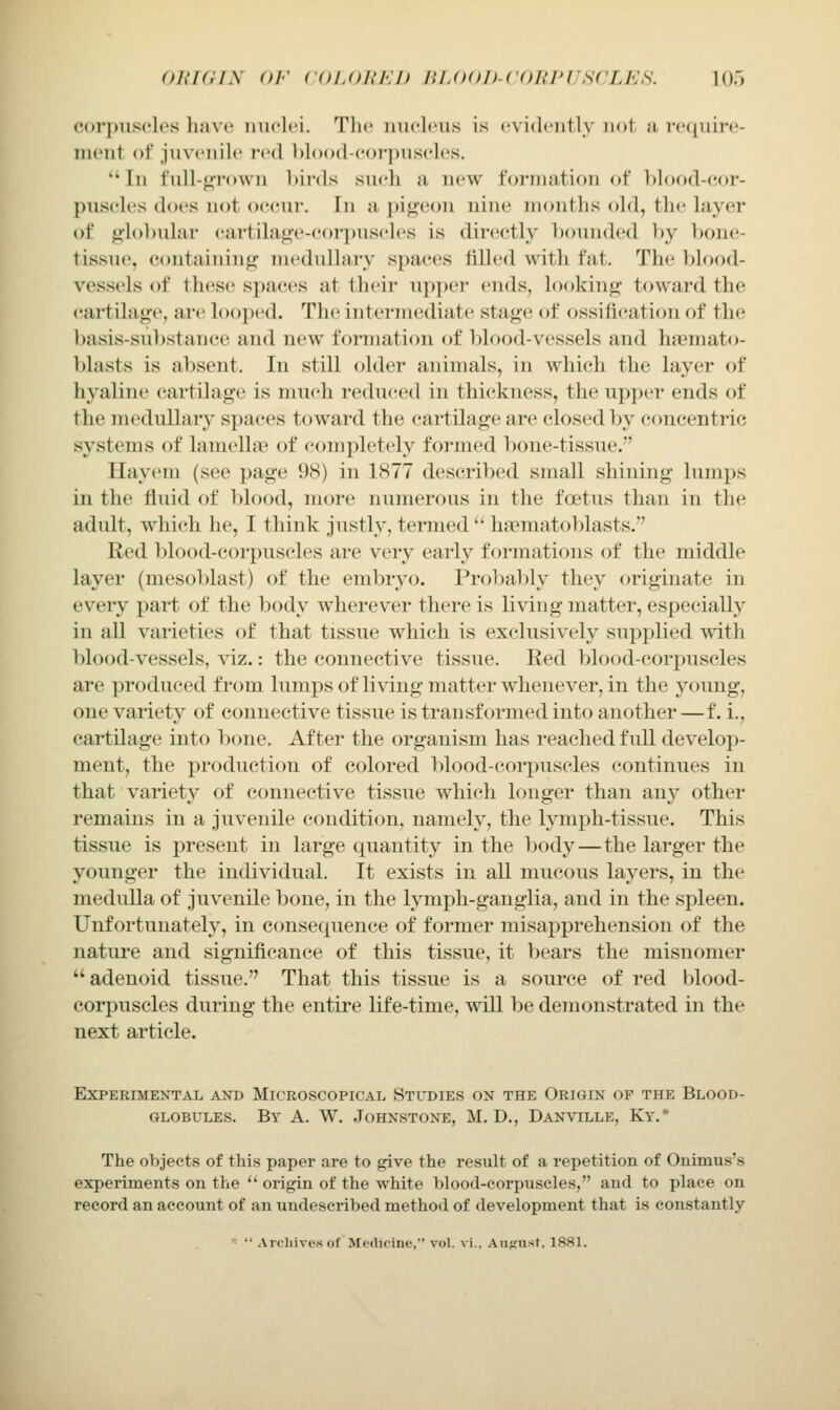 <n{i(iis or coLojn-.j) nuxtn-coKruscLES. la) coi-jjiisclos hjive nuclei. Tlie iiuclt'us is evidently not a j-e(|nire- nient of juvenile red l)lo()d-corpuseles. In t'ull-<jfrown bii-ds sueh a new formation of blood-eor- puseles does not occur. In a pigeon nine months (^Id, the layer of globular cartilage-coi-puscles is directly bounded by bone- tissiu'. containing mednlhirv spaces filled with fat. The blood- vessels of these si)aces at their upper ends, looking toward the cartilage, are looped. The intermediate stage of ossification of the basis-sul)stance and new formation of blood-vessels and hajmato- blasts is absent. In still older animals, in whi(;h the layer of hyaline cartilage is much reduced in thickness, the upper ends of the medullar}' spaces toward the cartilage are closed by concentric systems of lamella^ of completely formed bone-tissue. llayem (see ])age 98) in 1877 described small shining lumps in the fluid of l)lood, more numerous in the foetus than in the adult, which he, I think justly, termed  haematoblasts. Red blood-corpuscles are very early formations of the middle layer (mesoblast) of the embryo. Probably they originate in every part of the body wherever there is living matter, especially in all varieties of that tissue which is exclusively supplied with ))lood-vessels, viz.: the connective tissue. Red blood-corpuscles are produced from lumps of living matter whenever, in the young, one variety of connective tissue is transformed into another —f. i., cartilage into bone. After the organism has reached full develop- ment, the production of colored blood-corpuscles continues in that variety of connective tissue which longer than any other remains in a juvenile condition, namely, the lymph-tissue. This tissue is present in large quantity in the body—the larger the younger the individual. It exists in all mucous layers, in the medulla of juvenile bone, in the lymph-ganglia, and in the spleen. Unfortunately, in consequence of former misapprehension of the nature and significance of this tissue, it bears the misnomer adenoid tissue. That this tissue is a source of red blood- corpuscles during the entire life-time, will be demonstrated in the next article. Experimental and Microscopical Studies on the Origin of the Blood- globules. By a. W. Johnstone, M. D., Danville, Ky.* The objects of this paper are to give the result of a repetition of Onimus's experiments on the  origin of the white blood-corpuscles, and to place on record an account of an undeseribed method of development that is constantly *  Arcliivesof Medicine, vol. vi.. Auf,'U'<t. 1881.