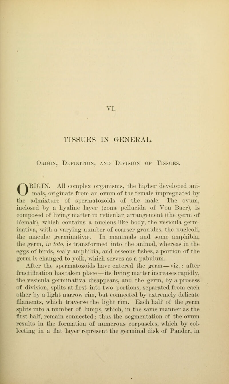 TISSUES IN GENERAL. Origin, Definition, and Dr'^ision of Tissues. ORIGIN. All complex org-anisms, the higher developed ani- mals, originate from an ovum of the female impregnated by the admixture of spermatozoids of the male. The ovum, inclosed l>y a hyaline layer (zona pellucida of Yon Baer), is composed of li\'ing matter in reticular arrangement (the germ of Remak), which contains a nucleus-like body, the vesicula germ- inativa, with a varying numl)er of coarser gTanules, the nucleoli, the macula? germinativae. In mammals and some amphibia, the germ, in foto, is transformed into the animal, whereas in the eggs of birds, scaly amphibia, and osseous fishes, a portion of the germ is changed to yolk, which serves as a pabulum. After the spermatozoids have entered the germ—viz. : after fructification has taken place—its living matter increases rapidly, the vesicula germinativa disappears, and the germ, by a process of di^-ision, splits at first into tAvo portions, separated fiom each other by a light narrow rim, but connected by extremely delicate filaments, which traverse the light rim. Each half of the germ spUts into a number of lumps, which, in the same manner as the fii-st half, remain connected; thus the segmentation of the ovimi results in the formation of numerous corpuscles, which by col- lecting in a flat layer represent the germinal disk of Pander, in