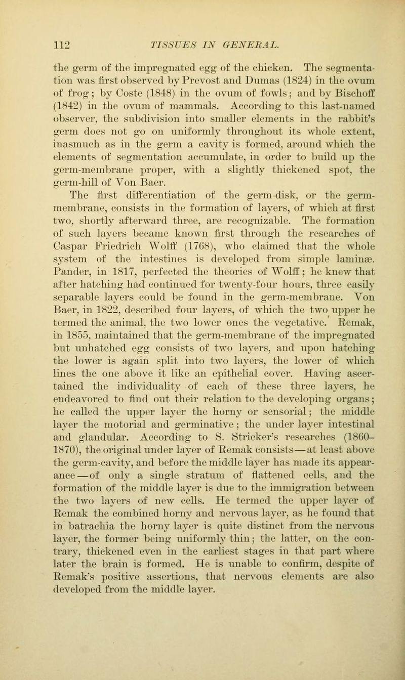 the germ of the impregnated egg of the chieken. The segmenta- tion was first observed by Prevost and Dumas (1824) in the ovum of frog; by Coste (1848) in the ovum of fowls; and by Bischoff (1842) in the ovum of manmials. According to this last-named observer, the subdivision into smaller elements in the rabbit's germ does not go on uniformly throughout its whole extent, inasmuch as in the germ a cavity is formed, around which the elements of segmentation accumulate, in order to build up the germ-membrane proper, with a slightly thickened spot, the germ-hill of Von Baer. The first differentiation of the germ-disk, or the germ- membrane, consists iu the formation of layers, of which at first two, shortly afterward three, are recognizable. The formation of such layers became known first thi'ough the researches of Caspar Friedrich Wolff' (1768), who claimed that the whole S3^stem of the intestines is developed from simple laminae. Pander, in 1817, perfected the theories of Wolff; he knew that after hatching had continued for twenty-four hours, three easily separable layers coidd be found in the germ-membrane. Von Baer, in 1822, des(;ribed four layers, of which the two upper he termed the animal, the two lower ones the vegetative. Remak, in 1855, maintained that the germ-membrane of the impregnated but luihatched Qg^ consists of two layers, and iipon hatching the lower is again split into two layers, the lower of which lines the one above it like an epithelial cover. Having ascer- tained the individuality of each of these three layers, he endeavored to find out their relation to the developing organs; he called the upper layer the horny or sensorial; the middle layer the motorial and germinative; the under layer intestinal and glandular. According to S. Strieker's researches (1860- 1870), the original under layer of Remak consists—at least above the germ-cavity, and before the middle layer has made its appeai'- ance—of only a single stratum of flattened cells, and the formation of the middle layer is due to the immigration between the two layers of new cells. He termed the Tipper layer of Remak the combined horny and nervous layer, as he found that in batrachia the horny layer is quite distinct fi'om the nervous layer, the former being iiniformly thin; the latter, on the con- trary, thickened even in the earliest stages in that part where later the brain is formed. He is unable to confii*m, despite of Remak's positive assertions, that nervous elements are also developed from the middle layer.