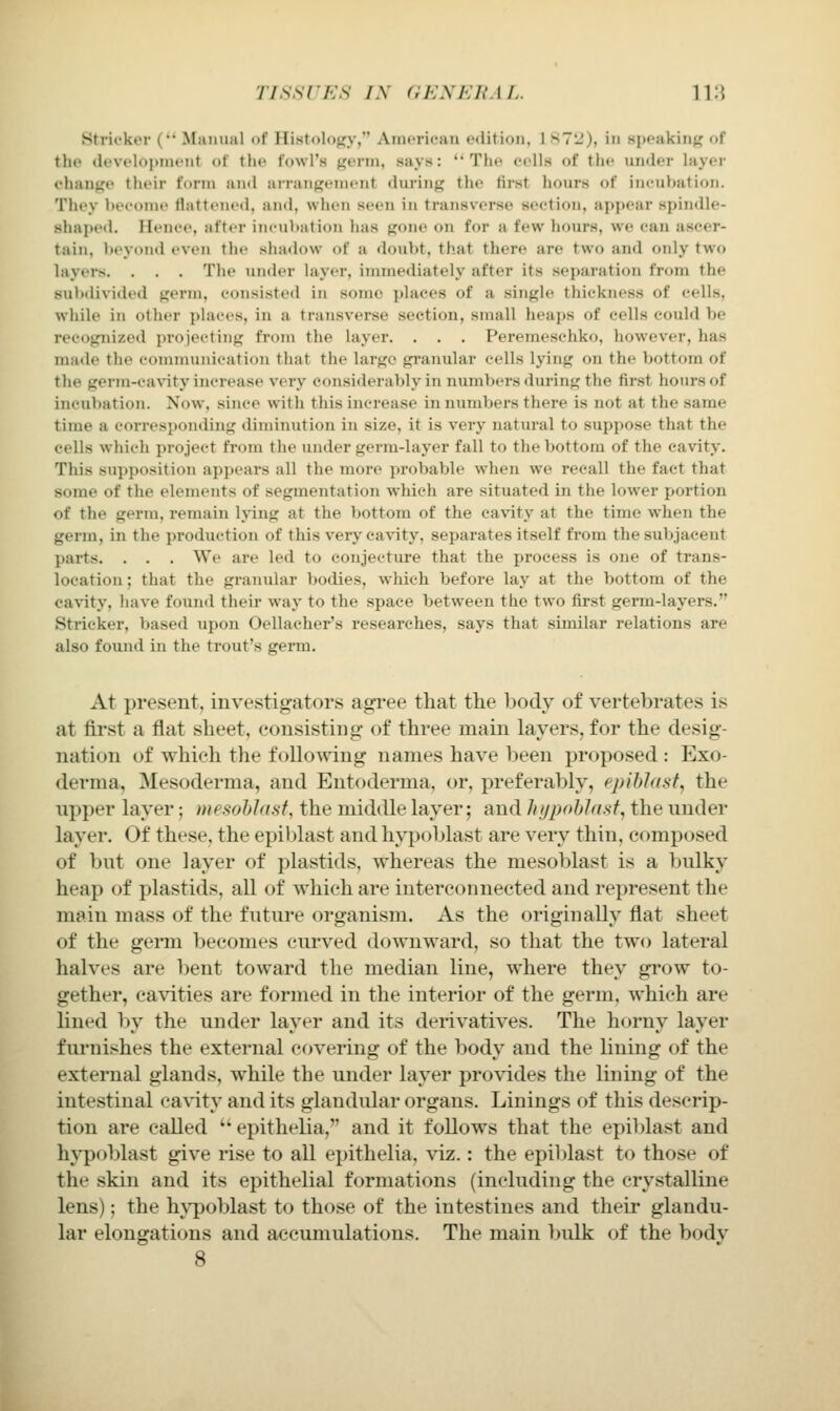 TISSUES /\ (iF.XF.HM.. \V.\ Strii'kor ( Mamiiil of Ilistolojiy, Anu'ricaii edition, 1 S7'_'), in Hiioakiiif? of the tk'Vt'lopnu'nt of tiic fowl's giTin, says: Tlu- fells of the vinder layer change their form and arningenient during the tirst hours of incultation. They beeoine flattened, and, when seen in transverse section, appear spindle- shaped. Henee, after ineul»ation has gone on for a few hours, we can ascer- tain, beyond even the shadow of a doubt, that there are two and only two layers. . . . The under layer, immediately after its separation from the subdivided germ, consisted in some places of a single thickness of cells, while in other places, in a transverse section, small heaps of cells could be recognized projecting from the layer. . . . Peremeschko, however, has made the communication that the largo granular cells lying on the bottom of the germ-cavity increase very consi<lerably in numbers during the first hours of incubation. Now, since with this increase in numbers there is not at the same time a corresponding diminution in size, it is very natural to suppose that the cells which project from the under germ-layer fall to the bottom of the cavity. This supposition appears all the more probable when we recall the fact that some of the elements of segmentation which are situated in the lower portion of the germ, remain lying at the bottom of the cavity at the time when the germ, in the production of this very ca\ity, separates itself fi'om the subjacent parts. . . . We are led to conjecture that the process is one of trans- location ; that the granular bodies, which before lay at the bottom of the cavity, liave found their way to the space between the two first germ-layers. Strieker, based upon Oellacher's researches, says that similar relations are also found in the trout's germ. At present, investigators agree that the body of vertebrates is at first a flat sheet, consisting of three main layers, for the desig- nation of which the following names have been proposed : Exo- derma, Mesoderma, and Entoderma, or, preferably, ppibJast, the upper layer; mesohlasf, the middle layer; and Ju/pohJasf, the under layer. Of these, the epiblast and hypoblast are very thin, composed of but one layer of plastids, whereas the mesoblast is a bulky heap of plastids, all of which are interconnected and represent the main mass of the future organism. As the originally flat sheet of the germ becomes curved downward, so that the two lateral halves are bent toward the median line, where they grow to- gether, cavities are formed in the interior of the germ, which are lined by the under layer and its derivatives. The horny layer furnishes the external covering of the body and the lining of the external glands, while the under layer provides the lining of the intestinal ca\'ity and its glandular organs. Linings of this descrip- tion are called ■ epithelia, and it follows that the epiblast and hv'poblast give rise to all epithelia, viz.: the epiblast to those of the skin and its epithelial formations (including the crystalline lens); the h\^oblast to those of the intestines and their glandu- lar elongations and accumulations. The main Ijidk of the body