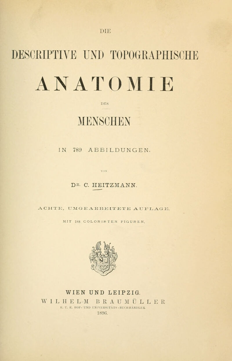 DIE DE8CRIPTIVB UND TOPOGRAPHISCHE ANATOMIE MENSCHEN IN 789 ABBILDUNGEN, DR- C. HEITZMANN. ACHTE, UMGEAEBEIIETE AUFLAGE. MIT 188 COLORIRTEN FIGUREN. WIEN UND LEIPZIG. WILHELM B R A U M Ü L L E R K. V. K. HOF- UND ONlVKltSITÄTS-BUCHHÄNDLER. 1896.