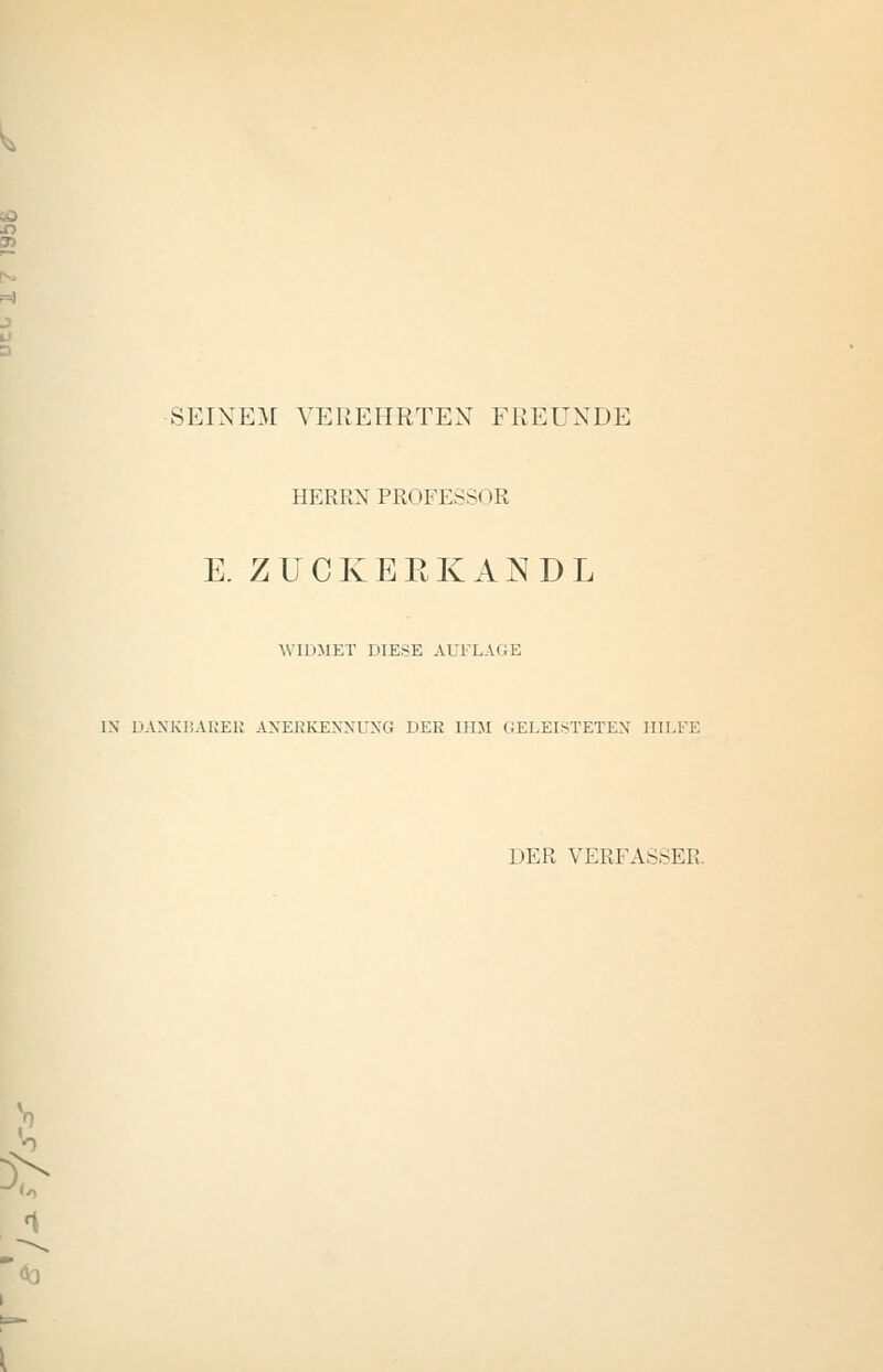 SEINEM VEREHRTEN FREUNDE HERRN PROFESSOR E. ZUCKERKANDL WIDMET DIESE AUFLAGE IN DANKBAEEK ANERKENNUNG DER IHM GELEISTETEN HILFE DER VERFASSER.