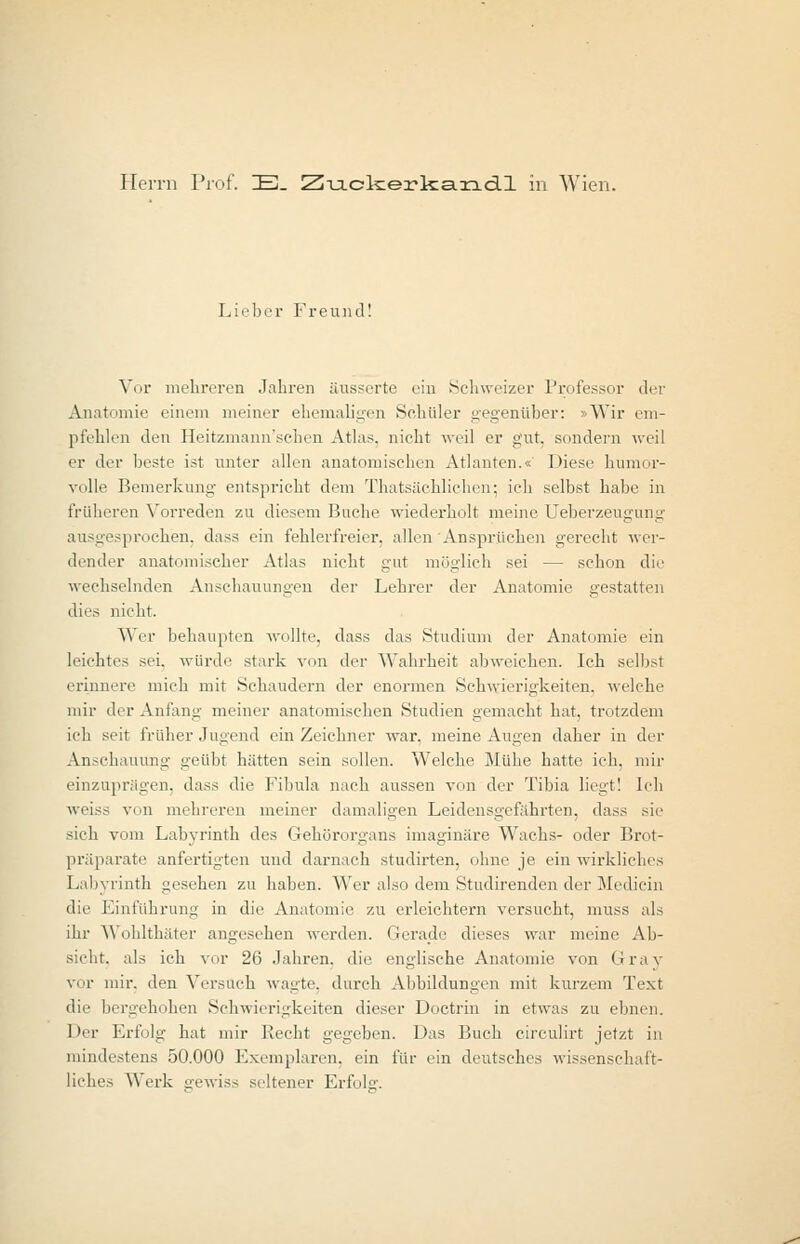 Herrn Prof. IB. Zuckerkandl in Wien. Lieber Freund! Vor mehreren Jahren äusserte ein Schweizer Professor der Anatomie einem meiner ehemaligen Schüler gegenüber: »Wir em- pfehlen den Heitzmann'sehen Atlas, nicht weil er gut, sondern weil er der beste ist unter allen anatomischen Atlanten.« Diese humor- volle Bemerkung entspricht dem Thatsächlichen; ich selbst habe in früheren Vorreden zu diesem Buche wiederholt meine Ueberzeugung ausgesprochen, dass ein fehlerfreier, allen Ansprüchen gerecht wer- dender anatomischer Atlas nicht gut möglich sei — schon die wechselnden Anschauungen der Lehrer der Anatomie gestatten dies nicht. Wer behaupten wollte, dass das Studium der Anatomie ein leichtes sei. würde stark von der Wahrheit abweichen. Ich selbst erinnere mich mit Schaudern der enormen Schwierigkeiten, welche mir der Anfang meiner anatomischen Studien gemacht hat, trotzdem ich seit früher Jugend ein Zeichner war. meine Augen daher in der Anschauung geübt hätten sein sollen. Welche Mühe hatte ich. mir einzuprägen, dass die Fibula nach aussen von der Tibia liegt! Ich weiss von mehreren meiner damaligen Leidensgelahrten, dass sie sich vom Labyrinth des Gehörorgans imaginäre Wachs- oder Brot- präparate anfertigten und darnach studirten, ohne je ein wirkliches Labyrinth gesehen zu haben. Wer also dem Studirenden der Medicin die Einführung in die Anatomie zu erleichtern versucht, muss als ihr Wohlthäter angesehen werden. Gerade dieses war meine Ab- sicht, als ich vor 26 Jahren, die englische Anatomie von Graj vor mir. den Versfleh wagte, durch Allbildungen mit kurzem Text die bergehohen Schwierigkeiten dieser Doctrin in etwas zu ebnen. 1 »er Erfolg hat mir Recht gegeben. Das Buch circulirt jetzt in mindestens 50.000 Exemplaren, ein für ein deutsches wissenschaft- liches Werk gewiss seltener Erfolg.