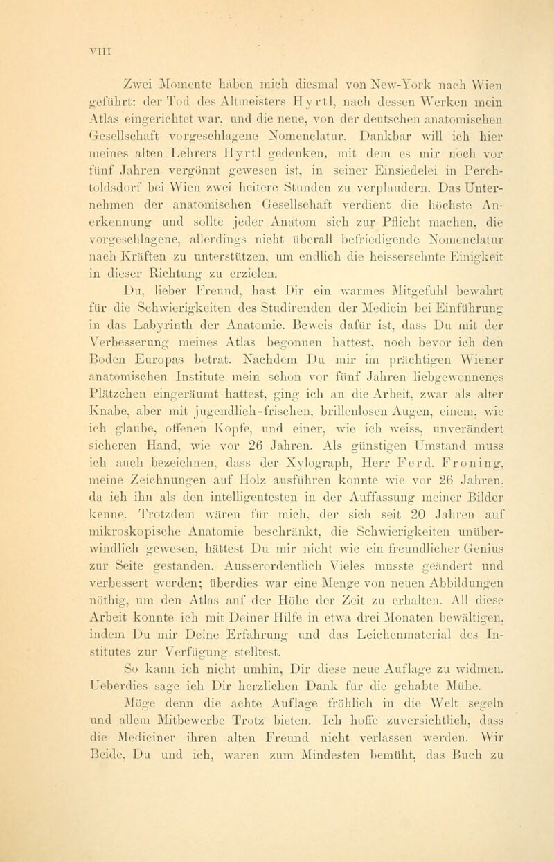 Zwei Momente haben mich diesmal von New-York nach Wien geführt: der Tod des Altmeisters Hyrtl, nach dessen'Werken mein Atlas eingerichtet war. und die neue, von der deutschen anatomischen Gesellschaft vorgeschlagene Nomenclatur. Dankbar will ich hier meines alten Lehrers Hyrtl gedenken, mit dem es mir noch vor fünf Jahren vergönnt gewesen ist, in seiner Einsiedelei in Perch- toldsdorf bei Wien zwei heitere Stunden zu verplaudern. Das Unter- nehmen der anatomischen Gesellschaft verdient die höchste An- erkennung und sollte jeder Anatom sich zur Pflicht machen, die vorgeschlagene, allerdings nicht überall befriedigende Nomenclatur nach Kräften zu unterstützen, um endlich die heissersehnte Einigkeit in dieser Richtung zu erzielen. Du, lieber Freund, hast Dir ein warmes Mitgefühl bewahrt für die Schwierigkeiten des Studirenden der Medicin bei Einführung in das Labyrinth der Anatomie. Beweis dafür ist, dass Du mit der Verbesserung meines Atlas begonnen hattest, noch bevor ich den Boden Europas betrat. Nachdem Du mir im prächtigen Wiener anatomischen Institute mein schon vor fünf Jahren liebgewonnenes Plätzchen eingeräumt hattest, ging ich an die Arbeit, zwar als alter Knabe, aber mit jugendlich-frischen, brillenlosen Augen, einem, wie ich glaube, offenen Kopfe, und einer, wie ich weiss, unverändert sicheren Hand, wie vor 26 Jahren. Als günstigen Umstand muss ich auch bezeichnen, dass der Xylograph, Herr Ferd. Froning, meine Zeichnungen auf Holz ausführen konnte wie vor 26 Jahren, da ich ihn als den intelligentesten in der Auffassung meiner Bilder kenne. Trotzdem wären für mich, der sich seit 20 Jahren auf mikroskopische Anatomie beschränkt, die Schwierigkeiten unüber- windlich gewesen, hättest Du mir nicht wie ein freundlicher Genius zur Seite gestanden. Ausserordentlich Vieles musste geändert und verbessert werden; überdies war eine Menge von neuen Abbildungen nöthig, um den Atlas auf der Höhe der Zeit zu erhalten. All diese Arbeit konnte ich mit Deiner Hilfe in etwa drei Monaten bewältigen, indem Du mir Deine Erfahrung und das Leichenmaterial des In- stitutes zur Verfügung stelltest. So kann ich nicht umhin, Dir diese neue Auflage zu widmen. Ueberdies sage ich Dir herzlichen Dank für die gehabte Mühe. Möge denn die achte Auflage fröhlich in die Welt segeln und allem Mitbewerbe Trotz bieten. Ich hoffe zuversichtlich, dass die Mediciner ihren alten Freund nicht verlassen werden. Wir Beide, Du und ich, waren zum Mindesten bemüht, das Buch zu