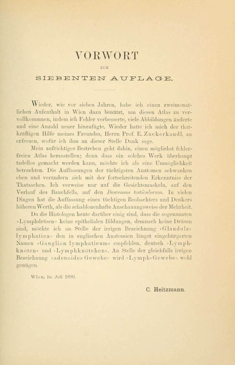 VORWORT zun SIEBENTEN AUFLAGE. \\ ieder, wie vor sieben Jahren, habe ich einen zweimonat- lichen Aufenthalt in Wien dazu benutzt, um diesen Atlas zu ver- vollkommnen, indem ich Fehler verbesserte, viele Abbildungen änderte und eine Anzahl neuer hinzufügte. Wieder hatte ich mich der that- kräftigen Hilfe meines Freundes, Herrn Prof. E. Zuckerkand], zu erfreuen, wofür ich ihm an dieser Stelle Dank sage. .Mein aufrichtiges Bestreben geht dahin, einen möglichst fehler- freien Atlas herzustellen: denn dass ein solches Werk überhaupt tadellos gemacht werden kann, möchte ich als eine Unmöglichkeit betrachten. Die Auffassungen der tüchtigsten Anatomen schwanken eben und verändern sieh mit der fortschreitenden Erkenntniss der Thatsachen. Ich verweise nur auf die Gesichtsmuskeln, auf den Verlauf des Bauchfells, auf den Descensus testiculorum. In vielen Dingen hat die Auffassung eines tüchtigen Beobachters und Denkers höheren Werth, als die schablonenhafte Anschauungsweise der Mehrheit. I»i ilie Histologen heute darüber einiu' sind, dass die sogenannten Lymphdrüsen keine epithelialen Bildungen, demnach keine Drüsen sind, möchte ich an Stelle der irrigen Bezeichnung Glandula lymphatica den in englischen Anatomien längs! eingebürgerten Namen Ganglion lymphaticum« empfehlen, deutseh Lymph- knoten« und Lymphknötchen«. An Stelle der gleichfalls irrigen Bezeichnung »adenoides Gewebe wird »Lymph-Gewebe wohl genü; ■ Wien, im Juli 1890. C. Heitzmann.