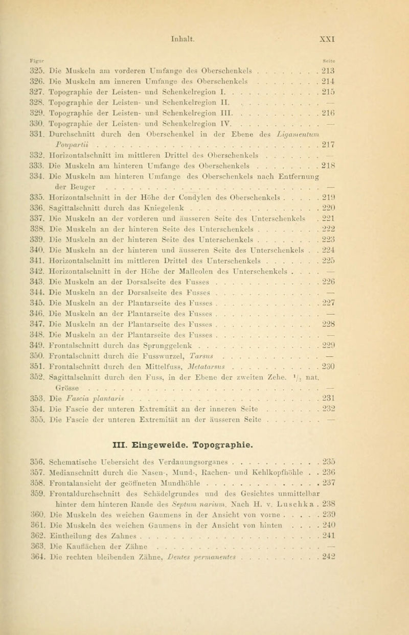 32ti. Die Muskeln am inneren Umfange des Oberschenkels 214 327. Topographie der Leisten- and Schenkelregion 1 215 328. Topographie der Leisten- und Schenkelregion II. - 329. Topographie der Leisten- und Schenkelregion III 216 130 Topographie der Leisten- und Schenkelregion IV - 331 Durchschnitt durch den Oberschenkel in der Ebene des Ligamen rtii 217 332. Horizontalschnitt im mittleren Drittel des Oberschenkels - Muskeln am hinteren Umfange des Oberschenkels 21S 334. Die Muskeln am hinteren 1 tnfange des Oberschenkels nach Entfernung der Beuger — 335. Horizontalschnitt in der Höhe der Condylen des Oberschenkels 219 rittalschnitt durch das Kniegelenk 220 337. Die Muskeln an der vorderen und äusseren Seite des Unterschenkels . 221 Muskeln an der hinteren Seite des | nterschenkels 222 331*. Die Muskeln an der hinteren Seite des Unterschenkels 223 340. Die Muskeln an der hinteren und äusseren Seite des Unterschenkels . . 224 341. Horizontalschnitt im mittleren Drittel des Unterschenkels 22.) 342. Horizontalschnitt in der Höhe der Malleolen des Unterschenkels . . . . - 343 Die Muskeln an der Dorsalseite des l'usses 226 344. Die Muskeln an der Dorsalseite des Fusses — 345. Die Muskeln an der Plantarseite des Kusses 227 346. Die Muskeln an der Plantarseite des Fusses — 347. Die Muskeln an der Plantarseite des Fusses 22S Muskeln an der Plantarseite des l'usses — 349. Frontalschnitt durch das Sprunggelenk 229 350. Frontalschnitt durch die Fusswurzel, Tarsut — 351. Frontalschnitt durch den Mittelfuss, Metatartus 2:J0 352. Sagittalschnitt durch den Fnss, in der Ebene der /weiten /ehe. ' . nat. Grösse — 353. Die Fascia plantaris .231 354. Die Fascie der unteren Extremität an der inneren Seite 232 355. Die Fascie der unteren Extremität an der äusseren Seite - III. Eingeweide. Topographie. 356. Schematische Uebersicht des Verdauungsorganes 235 357. Medianschnitt durch die Nasen . Mund-, Rachen und Kehlkopfhöhle ■ - 236 358. Frontalansicht d Mundhöhle 237 i.i Schädelgrundes und des Gesichtes unmittelbar hinter dem hinteren Randi u i Nach EL Luschka. 23S 360. Die Mus] chen Gaumens in der Ansicht von vorne -':'.'.! 361. Die Muskeln des weicl Ansicht von hinten .... 240 362. Eintheilung des Zahnes 241 163 Die Kauflächen der Zähne 364. Die rechten bleibenden Zähne, 242