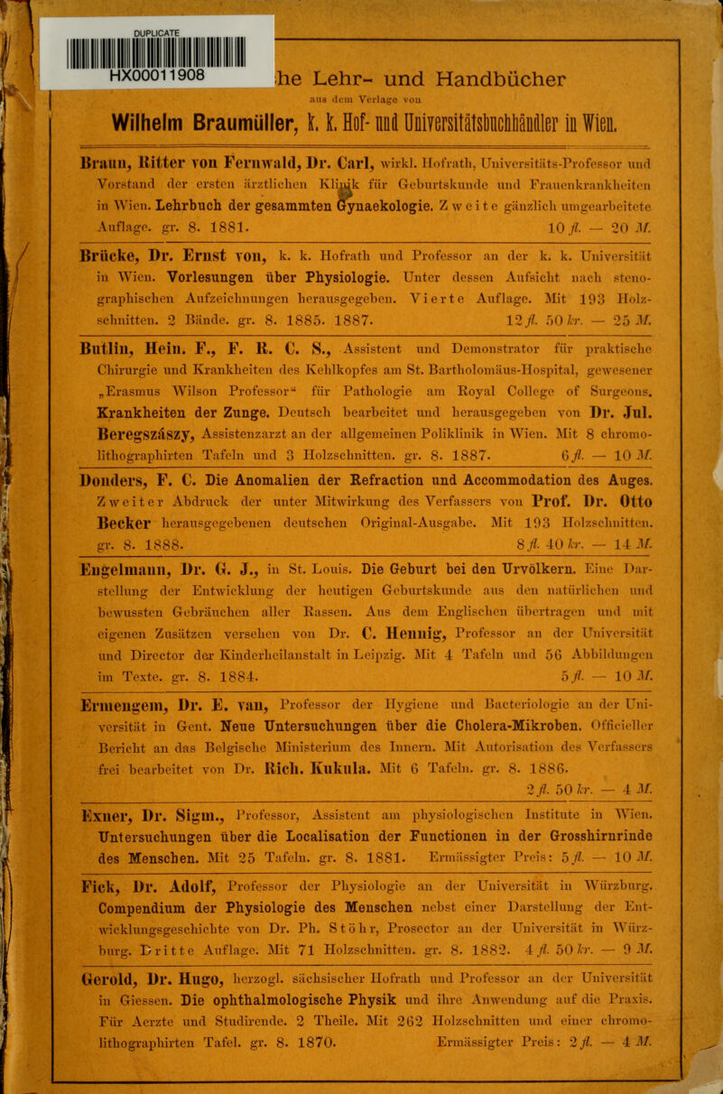 hxoooii908 ,he Lehr- und Handbücher ;uis dem Vorlage von Wilhelm Braumüller, 11 Hof- nui Uüiyersitätsüuctitiäücller in Wien, Braun, Ritter VOll Fernwald, Dr. Carl, wirkl. Hofrath, Universitäta-Professor und Vorstand der ersten ärztlichen Klinik für Geburtskunde und Frauenkrankheiten in Wien. Lehrbuch der gesammten Gynaekologie. Z w e i t e gänzlich umgearbeitete Auflage, gi-. 8. 1881. 10# — 20 M. Brücke, Dr. ErilSt YOll, k. k. Hofrath und Professor an der k. k. Universität. in Wien. Vorlesungen über Physiologie. Unter dessen Aufsicht nach steno- graphischen Aufzeichnungen herausgegeben. Vierte Anfinge. Mit 193 Holz- schnitten. 2 Bände, gr. 8. 1885. 1887. 12./?. 50 kr. — 25 M. Blltlill, Hein. F., F. R. C. S., Assistent und Demonstrator für praktische Chirurgie und Krankheiten des Kehlkopfes am St. Bartholomäus-Hospital, gewesener „Erasmus Wilson Professor - für Pathologie am Royal College of Surgeons. Krankheiten der Zunge. Deutsch bearbeitet und herausgegeben von Dr. Jul. BeregSZäSZy, Assistenzarzt an der allgemeinen Poliklinik in Wien. Mit 8 chromo- Iithographirten Tafeln und 3 Holzschnitten, gr. 8- 1887. 6/. — 10 M. Doiulers, F. C. Die Anomalien der Refraction und Accommodation des Auges. Zweiter Abdruck der unter Mitwirkung des Verfassers von Prof. Dl*. Otto Becker herausgegebenen deutschen Original-Ausgabe. Mit 193 Holzschnitten. gr. 8. 1888. 8/- 40 kr. — 14 JA Eilgelinaiin, Dr. Cr. J., in St. Louis. Die Geburt bei den Urvölkern. Eine Dar- stellung der Entwicklung der heutigen Geburtskunde ans den natürlichen und bewussten Gebräuchen aller Passen. Ans dem Englischen übertragen und mit eigenen Zusätzen versehen von Dr. C. Heilllig, Professor an der Universität und Dircctor der Kinderheilanstalt in Leipzig. Mit 4 Tafeln und 56 Abbildungen im Texte, gr. 8- 1884. ofl. — 10 M. El'iueilgeill, Dr. E. Tau, Professor der Hygiene und Bacteriologie an der Uni- versität in Gent. Neue Untersuchungen über die Cholera-Mikroben. Officieller Bericht an das Belgische Ministerium des Innern. Mit Autorisation des Verfassers frei bearbeitet von Dr. Rieh. IÜlkula. Mit 6 Tafeln, gr. 8. 1886. 2fl. 50 Ar. — I M. Exner, Dr. SigUl., Professor, Assistent am physiologischen Institute in Wien. Untersuchungen über die Localisation der Functionen in der Grosshirnrinde des Menschen. Mit 25 Tafeln, gr. 8. 1881. Ermässigter Preis: hfl. — 10 M. Fick, Dr. Adolf, Professur der Physiologie an der Universität in Würzburg. Compendium der Physiologie des Menschen nebst einer Darstellung der Ent- wicklungsgeschichte von Dr. Ph. St Öhr, Prosector an der Universität in Würz- burg. Dritte Auflage. Mit 71 Holzschnitten, gr. 8- 1882. iß. 50 Ar. — 0 M. Gerold, Dr. HugO, herzogl. sächsischer Hofrath und Professor an der Universität in Gicssen. Die ophthalmologische Physik und ihre Anwendung auf die Praxis. Für Aerzte und Studirende. 2 Theile. Mit 262 Holzschnitten und einer chromo- lithographirten Tafel, gr. 8. 1870. Ermässigter Preis: 2fl. — 4 M.