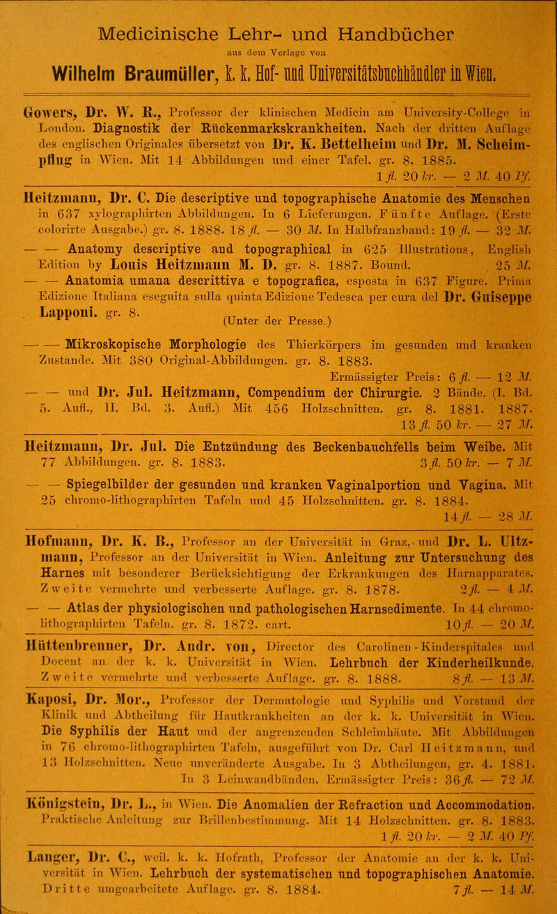 aus «lein Verlage von Wilhelm Braumüller, 11 Hof- M UniyersitJtslinciäniler iü Wieu. Gowers, Dr. W. R., Professor der klinischen Medicin am University-College in London. Diagnostik der Rückenmarkskrankheiten. Nach der dritten Auflage des englischen Originales übersetzt von Dr. K. Bettelheim und Dl*. M. Sclieilll- pflllg in Wien. Mit 14 Abbildungen und einer Tafel, gr. 8. 1885. 1 fl. 20 kr. — 2 M. 40 Pf. IIeilzmanu, Dr. C. Die descriptive und topographische Anatomie des Menschen in 637 xylographirten Abbildungen. In 6 Lieferungen. Fünfte Anfinge. (Erste colorirte Ausgabe.) gr. 8. 1888. 18 A — 30 M. In Halbfranzband: 19/. — 32 M. — — Anatomy descriptive and topographical in 625 Illustratiöns, Englisli Edition by LoiÜS Heitzmauu M. D. gr. 8. 1887. Bound. 25 M. — — Anatomia umana descrittiva e topografica, esposta in 637 Pigure. Prima Edizione Italiana eseguita snlla quinta Edizione Tedesca per cura del Dl*. Glliseppe Lapponi. gr. 8. ^ aer pregse } Mikroskopische Morphologie des Thierkörpers im gesunden und kranken Zustande. Mit 380 Original-Abbildungen, gr. 8. 1883. Ermässigter Preis : 6 fl. -— 12 M. — — und Dr. Jul. Heitzmann, Compendium der Chirurgie. 2 Bände. (I. Bd. 5. Aufl., II. Bd. 3. Aufl.) Mit 456 Holzschnitten, gr. 8- 1881. 1887. 13 fl. 50 kr. — 27 M. Heitzmauu, Dr. Jul. Die Entzündung des Beckenbauchfells beim Weibe. Mit 77 Abbildungen, gr. 8- 1883. 3/. 50 kr. — 7 M. — — Spiegelbilder der gesunden und kranken Vaginalportion und Vagina. Mit 25 chromo-lithographirten Tafeln und 45 Holzschnitten, gr. 8. 1884. 14/ - 28 •!/. Hoflliaun, Dr. K. B., Professor an der Universität in Graz, und Dl*. L. Ultz- niiiim, Professor an der Universität in Wien. Anleitung zur Untersuchung des Harnes mit besonderer Berücksichtigung der Erkrankungen des Harnapparates. Zweite vermehrte und verbesserte Auflage, gr. 8- 1878. 2fl. — 4 M. — — Atlas der physiologischen und pathologischen Harnsedimente. In I I chromo- lithographirten Tafeln, gr. 8. 1872. cart. 10/. — 20-1/. Hüttenbrenner, Di*. Andl*. von, Director des Carolinen -Kinderspitales und Docenl an der k. k. Universität in Wien. Lehrbuch der Kinderheilkunde. Zweite vermehrte und verbesserte Anfinge, gr. 8. 1888- 8fl. — 1 3 M. Kaposi, Dr. Moi\, Professor der Dermatologie und Syphilis und Vorstand der Klinik und Abtheilung für Hautkrankheiten an der k. k. Universität in Wien. Die Syphilis der Haut und der angrenzenden Schleimhäute. Mit Abbildungen in 76 chromo-lithographirten Tafeln, ausgeführt von Dr. Carl Heitzmann, und 13 Holzschnitten. Neue im verlinderte Ausgabe. In 3 Abtheilungen, gr. 4. 1881. In 3 Leinwandbänden. Ermässigter Preis: 36/. — 72 M, Köuigsteiu, Dr. JL, in Wien. Die Anomalien der Refraction und Accommodation. Praktische Anleitung zur Brillenbestimmung. Mit 14 Holzschnitten, gr. 8. 1883. 1 fl. 20 kr. — 2 M. 40 Pf. Langer, Dr. (j., weil. k. k. Eofrath, Professor der Anatomie an der k. k. Uni- versität in Wien. Lehrbuch der systematischen und topographischen Anatomie.