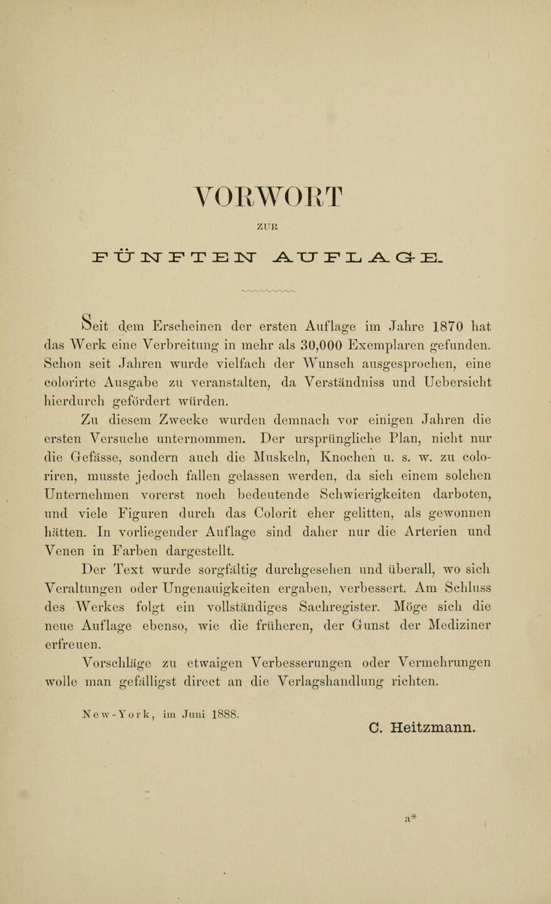 VORWORT FÜNFTEN .A.TTFIL.A.GHE. Öeit d,em Erscheinen der ersten Auflage im Jahre 1870 hat das Werk eine Verbreitung in mehr als 30,000 Exemplaren gefunden. Schon seit Jahren wurde vielfach der Wunsch ausgesprochen, eine colorirtc Ausgabe zu veranstalten, da Verständniss und Uebersicht hierdurch gefördert würden. Zu diesem Zwecke wurden demnach vor einigen Jahren die ersten Versuche unternommen. Der ursprüngliche Plan, nicht nur die Gefässe, sondern auch die Muskeln, Knochen u. s. w. zu colo- riren, musste jedoch fallen gelassen werden, da sich einem solchen Unternehmen vorerst noch bedeutende Schwierigkeiten darboten, und viele Figuren durch das Colorit eher gelitten, als gewonnen hätten. In vorliegender Auflage sind daher nur die Arterien und Venen in Farben dargestellt. Der Text wurde sorgfältig durchgesehen und überall, wo sich Veraltungen oder Ungenauigkeiten ergaben, verbessert. Am Schluss des Werkes folgt ein vollständiges Sachregister. Möge sich die neue Auflage ebenso, wie die früheren, der Gunst der Mediziner erfreuen. Vorschläge zu etwaigen Verbesserungen oder Vermehrungen wolle man gefälligst direct an die Verlagshandlung richten. New-York, im Juni 1888. C. Heitzmann.