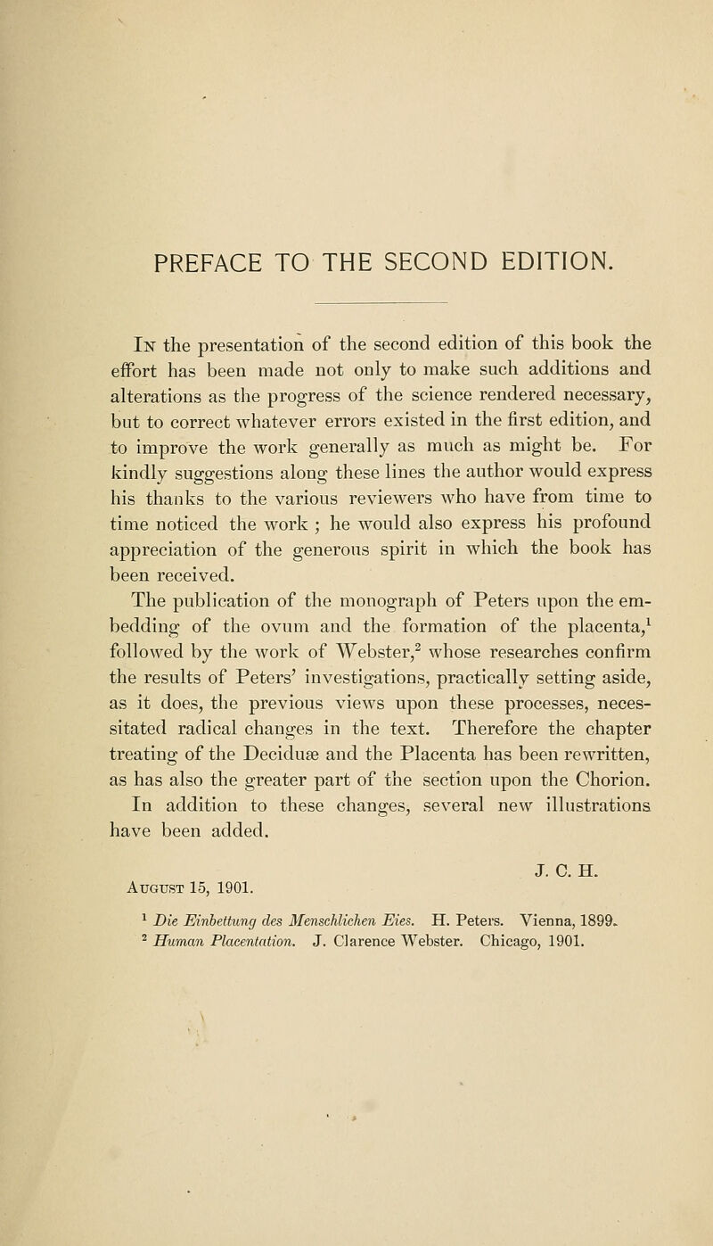 PREFACE TO THE SECOND EDITION. In the presentation of the second edition of this book the effort has been made not only to make such additions and alterations as the progress of the science rendered necessary, but to correct whatever errors existed in the first edition, and to improve the work generally as much as might be. For kindly suggestions along these lines the author would express his thanks to the various reviewers who have from time to time noticed the work ; he Avould also express his profound appreciation of the generous spirit in which the book has been received. The publication of the monograph of Peters upon the em- bedding of the ovum and the formation of the placenta/ followed by the work of Webster,^ whose researches confirm the results of Peters' investigations, practically setting aside, as it does, the previous views upon these processes, neces- sitated radical changes in the text. Therefore the chapter treating of the Deciduse and the Placenta has been rewritten, as has also the greater part of the section upon the Chorion. In addition to these changes, several new illustrations have been added. J. C. H. August 15, 1901. ^ Die Einhettung des Menschlichen Eies. H. Peters. Vienna, 1899. ^ Human Placentation. J. Clarence Webster. Chicago, 1901.