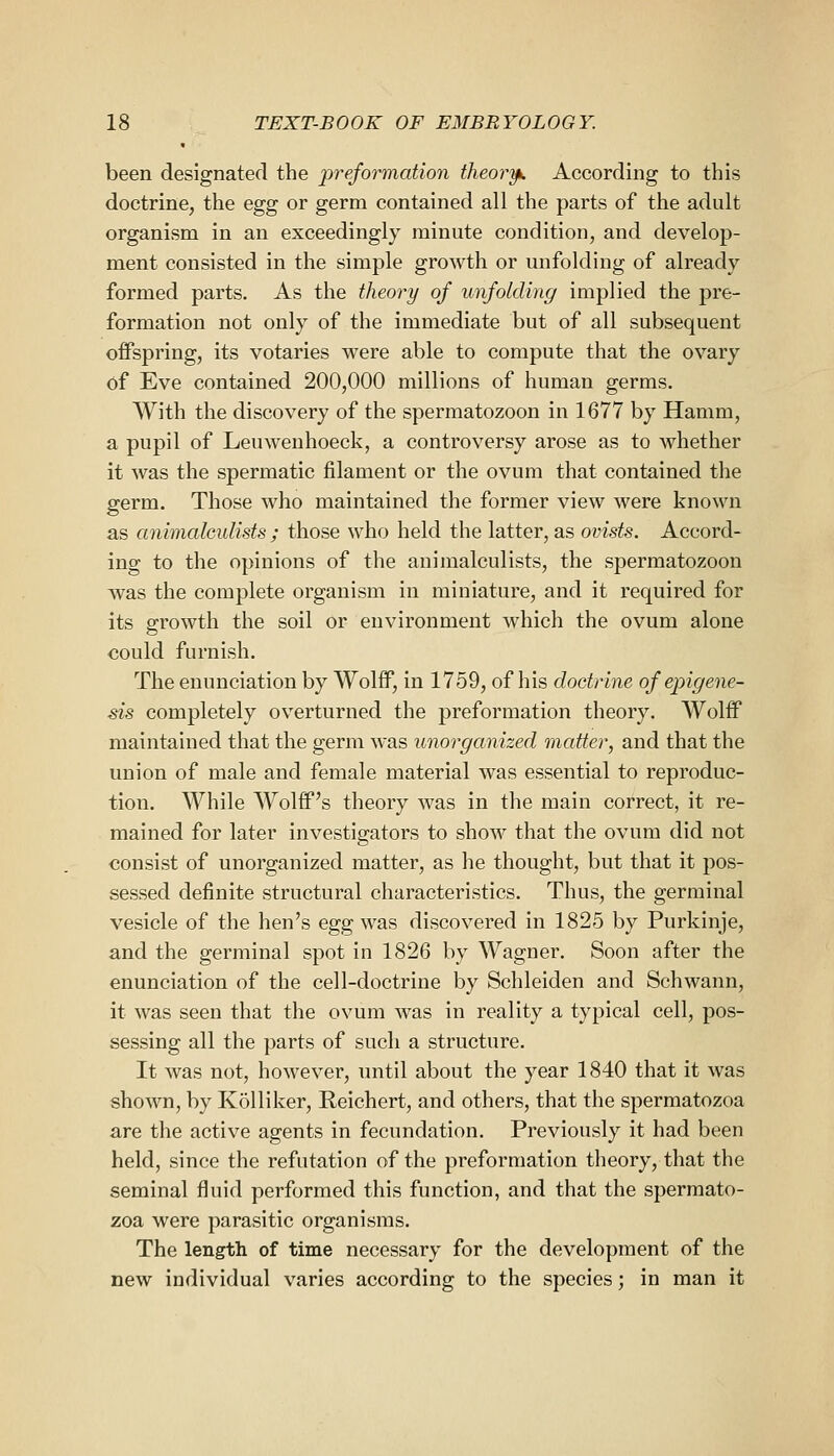 been designated the preformation theory^. According to this doctrine, the egg or germ contained all the parts of the adult organism in an exceedingly minute condition, and develop- ment consisted in the simple growth or unfolding of already formed parts. As the theory of unfolding implied the pre- formation not only of the immediate but of all subsequent offspring, its votaries were able to compute that the ovary of Eve contained 200,000 millions of human germs. With the discovery of the spermatozoon in 1677 by Hamm, a pupil of Leuwenhoeck, a controversy arose as to whether it was the spermatic filament or the ovum that contained the germ. Those who maintained the former view were known as animalculists ; those who held the latter, as ovists. Accord- ing to the opinions of the animalculists, the spermatozoon was the complete organism in miniature, and it required for its growth the soil or environment which the ovum alone could furnish. The enunciation by Wolff, in 1759, of his doctrine of epigene- sis completely overturned the preformation theory. Wolff maintained that the germ was unorganized matter, and that the union of male and female material was essential to reproduc- tion. While Wolff's theory was in the main correct, it re- mained for later investigators to show that the ovum did not consist of unorganized matter, as he thought, but that it pos- sessed definite structural characteristics. Thus, the germinal vesicle of the hen's egg was discovered in 1825 by Purkinje, and the germinal spot in 1826 by Wagner. Soon after the enunciation of the cell-doctrine by Schleiden and Schwann, it was seen that the ovum was in reality a typical cell, pos- sessing all the parts of such a structure. It was not, however, nntil about the year 1840 that it was shown, by K5lliker, Reichert, and others, that the spermatozoa are the active agents in fecundation. Previously it had been held, since the refutation of the preformation theory, that the seminal fluid performed this function, and that the spermato- zoa were parasitic organisms. The length of time necessary for the development of the new individual varies according to the species; in man it