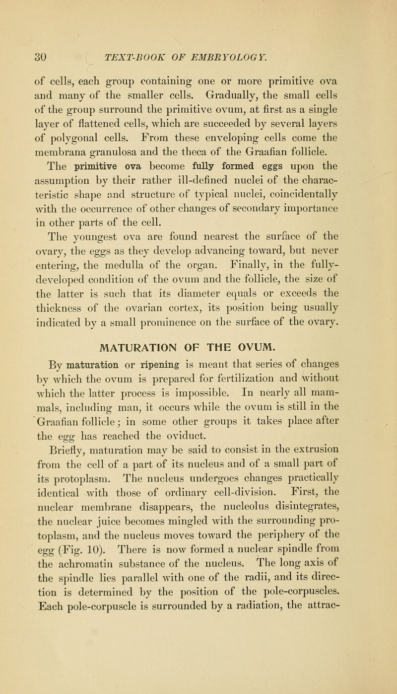 of cells, each group containing one or more primitive ova and many of the smaller cells. Gradually, the small cells of the group surround the primitive ovum, at first as a single layer of flattened cells, which are succeeded by several layers of polygonal cells. From these enveloping cells come the membrana granulosa and the theca of the Graafian follicle. The primitive ova become fully formed eggs upon the assumption by their rather ill-defined nuclei of the charac- teristic shape and structure of typical nuclei, coincidentally with the occurrence of other changes of secondary importance in other parts of the cell. The youngest ova are found nearest the surface of the ovary, the eggs as they develop advancing toward, but never entering, the medulla of the organ. Finally, in the fully- developed condition of the ovum and the follicle, the size of the latter is such that its diameter equals or exceeds the thickness of the ovarian cortex, its position being usually indicated by a small prominence on the surface of the ovary. MATURATION OF THE OVUM. By maturation or ripening is meant that series of changes by which the ovum is prepared for fertilization and without which the latter process is impossible. In nearly all mam- mals, including man, it occurs while the ovum is still in the Graafian follicle; in some other groups it takes place after the Qgg has reached the oviduct. Briefly, maturation may be said to consist in the extrusion from the cell of a part of its nucleus and of a small pan of its protoplasm. The nucleus undergoes changes practically identical with those of ordinary cell-division. First, the nuclear membrane disappears, the nucleolus disintegrates, the nuclear juice becomes mingled with the surrounding pro- toplasm, and the nucleus moves toward the periphery of the egg (Fig. 10). There is now formed a nuclear spindle from the achromatin substance of the nucleus. The long axis of the spindle lies parallel with one of the radii, and its direc- tion is determined by the position of the pole-corpuscles. Each pole-corpuscle is surrounded by a radiation, the attrac-