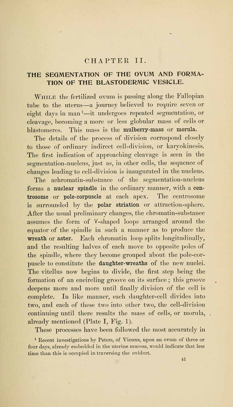 THE SEGMENTATION OF THE OVUM AND FORMA= TION OF THE BLASTODERMIC VESICLE. While the fertilized ovum is passing along the Fallopian tube to the uterus—a journey believed to require seven or eight days in man ^—it undergoes repeated segmentation, or cleavage, becoming a more or less globular mass of cells or blastomeres. This mass is the mulberry-mass or morula. The details of the process of division correspond closely to those of ordinary indirect cell-division, or karyokinesis. The first indication of approaching cleavage is seen in the segmentation-nucleus, just as, in other cells, the sequence of changes leading to cell-division is inaugurated in the nucleus. The achromatin-substance of the segmentation-nucleus forms a nuclear spindle in the ordinary manner, with a cen- trosome or pole-corpuscle at each apex. The centrosome is surrounded by the polar striation or attraction-sphere. After the usual preliminary changes, the chromatin-substance assumes the form of V-shaped loops arranged around the equator of the spindle in such a manner as to produce the wreath or aster. Each chromatin loop splits longitudinally, and the resulting halves of each move to opposite poles of the spindle, where they become grouped about the pole-cor- puscle to constitute the daughter-wreaths of the new nuclei. The vitellus now begins to divide, the first step being the formation of an encircling groove on its surface; this groove deepens more and more until finally division of the cell is complete. In like manner, each daughter-cell divides into two, and each of these two into other two, the cell-division continuing until there results the mass of cells, or morula, already mentioned (Plate I, Fig. 1). These processes have been followed the most accurately in ^ Eecent investigations by Peters, of Vienna, upon an ovum of three or four days, already embedded in the uterine mucosa, would indicate that less time than this is occupied in traversing the oviduct. 41