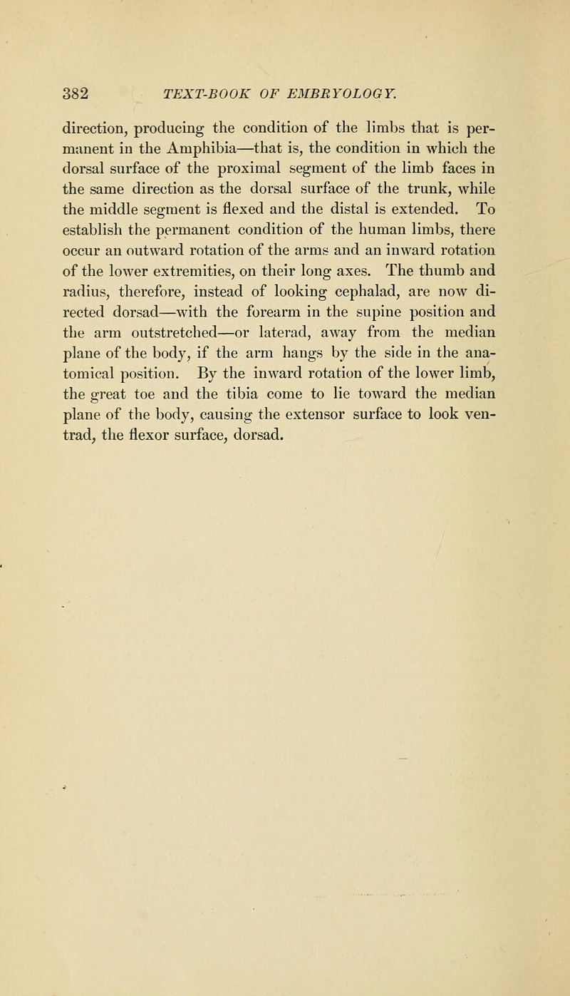 direction, producing the condition of the limbs that is per- manent in the Amphibia—that is, the condition in which the dorsal surface of the proximal segment of the limb faces in the same direction as the dorsal surface of the trunk, while the middle segment is flexed and the distal is extended. To establish the permanent condition of the human limbs, there occur an outward rotation of the arms and an inward rotation of the lower extremities, on their long axes. The thumb and radius, therefore, instead of looking cephalad, are now di- rected dorsad—with the forearm in the supine position and the arm outstretched—or laterad, away from the median plane of the body, if the arm hangs by the side in the ana- tomical position. By the inward rotation of the lower limb, the great toe and the tibia come to lie toward the median plane of the body, causing the extensor surface to look ven- trad, the flexor surface, dorsad.