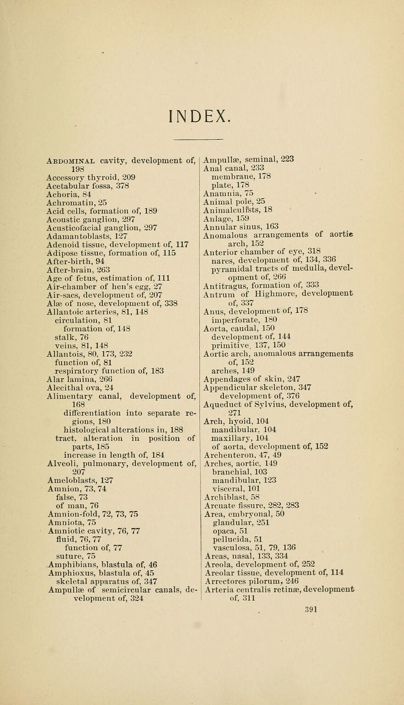 INDEX. Abdominal cavity, development of, 198 Accessory thyroid, 209 Acetabular fossa, 378 Achoria, 84 Achromatin, 25 Acid cells, formation of, 189 Acoustic ganglion, 297 Acusticofacial ganglion, 297 Adamantoblasts, 127 Adenoid tissue, development of, 117 Adipose tissue, formation of, 115 After-birth, 94 After-brain, 263 Age of fetus, estimation of. 111 Air-chamber of hen's egg, 27 Air-sacs, development of, 207 Alfe of nose, development of, 338 Allantoic arteries, 81, 148 circulation, 81 formation of, 148 stalk, 76 veins, 81, 148 Allantois, 80, 173, 232 function of, 81 respiratory function of, 183 Alar lamina, 266 Alecithal ova, 24 Alimentary canal, development of, 168 diflferentiation into separate re- gions, 180 histological alterations in, 188 tract, alteration in position of parts, 185 increase in length of, 184 Alveoli, pulmonary, development of, 207 Ameloblasts, 127 Amnion, 73,74 false, 73 of man, 76 Amnion-fold, 72, 73, 75 Amniota, 75 Amniotic cavity, 76, 77 fluid, 76, 77 function of, 77 suture, 75 Amphibians, blastula of, 46 Amphioxus, blastula of, 45 skeletal apparatus of, 347 Ampullae of semicircular canals, de- velopment of, 324 Ampullae, seminal, 223 Anal canal, 233 membrane, 178 plate, 178 Anamnia, 75 Animal pole, 25 Animalculi'sts, 18 Anlage, 159 Annular sinus, 163 Anomalous arrangements of aortie arch, 152 Anterior chamber of eye, 318 nares, development of, 134, 336 pyramidal tracts of medulla, devel- opment of, 266 Antitragus, formation of, 333 Antrum of Highmore, development of, 337 Anus, development of, 178 imperforate, 180 Aorta, caudal, 150 development of, 144 primitive, 137, 150 Aortic arch, anomalous arrangements of, 152 arches, 149 Appendages of skin, 247 Appendicular skeleton, 347 development of, 376 Aqueduct of Sylvius, development of, 271 Arch, hyoid, 104 mandibular, 104 maxillary, 104 of aorta, development of, 152 Archenteron, 47, 49 Arches, aortic, 149 branchial, 103 mandibular, 123 visceral, 101 Archiblast, 58 Arcuate fissure, 282, 283 Area, embryonal, 50 glandular, 251 opaca, 51 pellucida, 51 vasculosa, 51, 79, 136 Areas, nasal, 133, 334 Areola, development of, 252 Areolar tissue, development of, 114 Arrectores pilorum, 246 Arteria centralis retinse, development of, 311