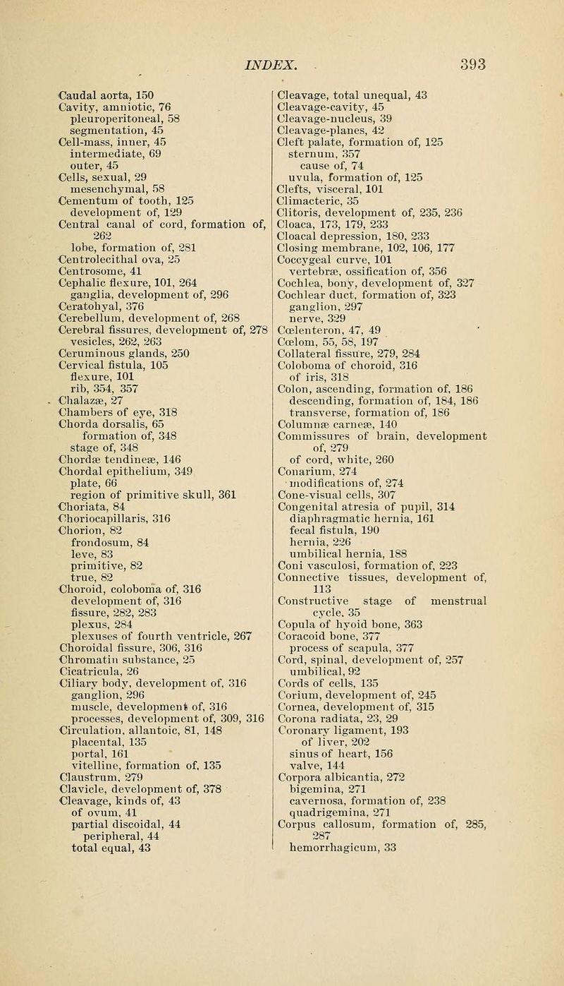 ■Caudal aorta, 150 Cavity, amuiotic, 76 pleuroperitoneal, 58 segmentation, 45 Cell-mass, inner, 45 intermediate, 69 outer, 45 Cells, sexual, 29 mesenchymal, 58 Cementum of tooth, 125 development of, 129 Central canal of cord, formation of, 262 lobe, formation of, 281 Centrolecithal ova, 25 Centrosome, 41 Cephalic flexure, 101, 264 ganglia, development of, 296 Ceratohyal, 376 Cerebellum, development of, 268 Cerebral fissures, development of, 278 vesicles, 262, 263 Ceruminous glands, 250 Cervical fistula, 105 flexure, 101 rib, 354, 357 Chalazse, 27 Chambers of eye, 318 Chorda dorsalis, 65 formation of, 348 stage of, 348 Chordae tendinese, 146 Chordal epithelium, 349 plate, 66 region of primitive skull, 361 Choriata, 84 Choriocapillaris, 316 Chorion, 82 frondosum, 84 leve, 83 primitive, 82 true, 82 Choroid, coloboma of, 316 development of, 316 fissure, 282, 283 plexus, 284 plexuses of fourth ventricle, 267 Choroidal fissure, 306, 316 Chromatin substance, 25 Cicatricula, 26 Ciliary body, development of, 316 ganglion, 296 muscle, development of, 316 processes, development of, 309, 316 Circulation, allantoic, 81, 148 placental, 135 portal, 161 vitelline, formation of, 135 Claustrum, 279 Clavicle, development of, 378 Cleavage, kinds of, 43 of ovum, 41 partial discoidal, 44 peripheral, 44 total equal, 43 Cleavage, total unequal, 43 Cleavage-cavity, 45 Cleavage-nucleus, 39 Cleavage-planes, 42 Cleft palate, formation of, 125 sternum, 357 cause of, 74 uvula, formation of, 125 Clefts, visceral, 101 Climacteric, 35 Clitoris, development of, 235, 236 Cloaca, 173, 179, 233 Cloacal depression, 180, 233 Closing membrane, 102, 106, 177 Coccygeal curve, 101 vertebrse, ossification of, 356 Cochlea, bony, development of, 327 Cochlear duct, formation of, 323 ganglion, 297 nerve, 329 Ccelenteron, 47, 49 Coelom, 55, 58, 197 Collateral fissUre, 279, 284 Coloboma of choroid, 316 of iris, 318 Colon, ascending, formation of, 186 descending, formation of, 184, 186 transverse, formation of, 186 Columnse carnese, 140 Commissures of brain, development of, 279 of cord, white, 260 Conarium, 274 modifications of, 274 Cone-visual cells, 307 Congenital atresia of pupil, 314 diaphragmatic hernia, 161 fecal fistula, 190 hernia, 226 umbilical hernia, 188 Coni vasculosi, formation of, 223 Connective tissues, development of, 113 Constructive stage of menstrual cycle. 35 Copula of hyoid bone, 363 Coracoid bone, 377 process of scapula, 377 Cord, spinal, development of, 257 umbilical, 92 Cords of cells, 135 Corium, development of, 245 Cornea, development of, 315 Corona radiata, 23, 29 Coronarv ligament, 193 of liver. 202 sinus of heart, 156 valve, 144 Corpora albicantia, 272 bigemina, 271 cavernosa, formation of, 238 quadrigemina. 271 Corpus callosum, formation of, 285, 287 hemorrhagicum, 33