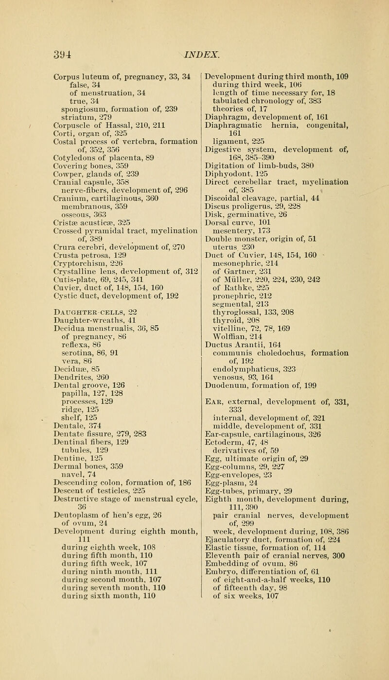 Corpus luteum of, pregnancy, 33, 34 false, 34 of menstruation, 34 true, 34 spongiosum, formation of, 239 striatum, 279 Corpuscle of Hassal, 210, 211 Corti, organ of, 325 Costal process of vertebra, formation of, 352, 356 Cotyledons of placenta, 89 Covering bones, 359 Cowper, glands of, 239 Cranial capsule, 358 nerve-fibers, development of, 296 Cranium, cartilaginous, 360 membranous, 359 osseous, 363 Cristas acusticse, 325 Crossed pvramidal tract, myelination of, 389 Crura cerebri, development of, 270 Crusta petrosa, 129 Cryptorchism, 226 Crvstalline lens, development of, 312 Cutis-plate, 69, 245, 341 Cuvier, duct of, 148, 154, 160 Cystic duct, development of, 192 Daughter-CELLS, 22 Daughter-wreaths, 41 Decidua menstrualis, 36, 85 of pregnancy, 86 reflexa, 86 serotina, 86, 91 vera, 86 Deciduse, 85 Dendrites, 260 Dental groove, 126 papilla, 127, 128 processes, 129 ridge, 125 shelf, 125 Den tale, 374 Dentate fissure, 279, 283 Dentinal fibers, 129 tubules, 129 Dentine, 125 Dermal bones, 359 navel, 74 Descending colon, formation of, 186 Descent of testicles, 225 Destructive stage of menstrual cycle, 36 Deutoplasm of hen's egg, 26 of ovum, 24 Development during eighth mouth, 111 during eighth week, 108 during fifth month, 110 during fifth week, 107 during ninth month, 111 during second month, 107 during seventh month, 110 during sixth month, 110 Development during third month, 109 during third week, 106 length of time necessary for, 18 tabulated chronology of, 383 theories of, 17 Diaphragm, development of, 161 Diaphragmatic hernia, congenital, 161 ligament, 225 Digestive svstem, development of, 168,385-390 Digitation of limb-buds, 380 Diphyodont, 125 Direct cerebellar tract, myelination of, 385 Discoidal cleavage, partial, 44 Discus proligerus, 29, 228 Disk, germinative, 26 Dorsal curve, 101 mesentery, 173 Double monster, origin of, 51 uterus 230 Duct of Cuvier, 148, 154, 160 ■ mesonephric, 214 of Gartner, 231 of Miiller, 220, 224, 230, 242 of Rathke, 225 pronephric, 212 segmental, 213 thyroglossal, 133, 208 thyroid, 208 vitelline, 72, 78, 169 Wolffian, 214 Ductus Arantii, 164 communis choledochus, formation of, 192 endolymphaticus, 323 venosus, 93, 164 Duodenum, formation of, 199 Ear, external, development of, 331, 333 internal, development of, 321 middle, development of, 331 Ear-capsule, cartilaginous, 326 Ectoderm, 47, 48 derivatives of, 59 Egg, ultimate origin of, 29 Egg-columns, 29, 227 Egg-envelopes, 23 Egg-pi asm, 24 Egg-tubes, primary, 29 Eighth month, development during, 111, 390 pair cranial nerves, development of, 299 week, development during, 108, 386 Ejaculatory duct, formation of, 224 Elastic tissue, formation of, 114 Eleventh pair of cranial nerves, 300 Embedding of ovum, 86 Embryo, difierentiation of, 61 of eight-and-a-half weeks, 110 of fifteenth day, 98 of six weeks, 107