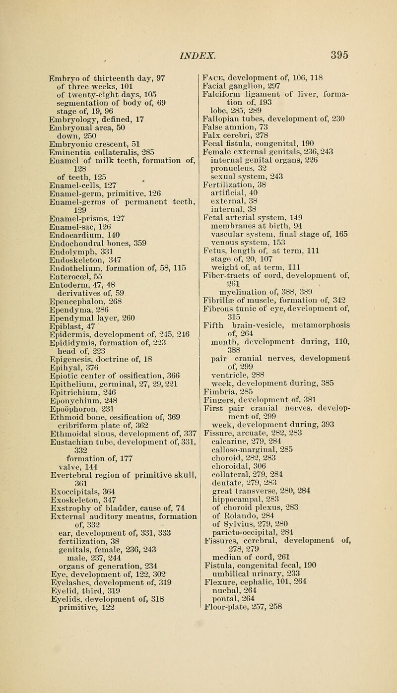 Embryo of thirteenth day, 97 of three weeks, 101 of twenty-eight days, 105 segmentation of body of, 69 stage of, 19, 96 Embryology, defined, 17 Embryonal area, 50 down, 250 Embryonic crescent, 51 Eminentia collateralis, 285 Enamel of milk teeth, formation of, 128 of teeth, 125 Enamel-cells, 127 Enamel-germ, primitive, 126 Enamel-germs of permanent teeth, 129 Enamel-prisms, 127 Enamel-sac, 126 Endocardium, 140 Endochondral bones, 359 Endolymph, 331 Eudoskeleton, 347 Endothelium, formation of, 58, 115 EnteroccBl, 55 Entoderm, 47, 48 derivatives of, 59 Epencephalon, 268 Ependyma, 286 Ependymal layer, 260 Epiblast, 47 Epidermis, development of, 245, 246 Epididymis, formation of, 223 head of, 223 Epigenesis, doctrine of, 18 Epihyal, 376 Epiotic center of ossification, 366 Epithelium, germinal, 27, 29,221 Epitrichium, 246 Eponychium. 248 Epoophoron, 231 Ethmoid bone, ossification of, 369 cribriform plate of, 362 Ethmoidal sinus, development of, 337 Eustachian tube, development of, 331, 332 formation of, 177 valve, 144 Evertebral region of primitive skull, 361 Exoccipitals, 364 Exoskeleton, 347 Exstrophy of bladder, cause of, 74 External auditory meatus, formation of, 332 ear, development of, 331, 333 fertilization, 38 genitals, female, 236, 243 male, 237, 244 organs of generation, 234 Eye, development of, 122, 302 Eyelashes, development of, 319 Eyelid, third, 319 Eyelids, development of, 318 primitive, 122 Face, development of, 106, 118 Facial ganglion, 297 Falciform ligament of liver, forma- tion of, 193 lobe, 285, 289 Fallopian tubes, development of, 230 False amnion, 73 Falx cerebri, 278 Fecal fistula, congenital, 190 Female external genitals, 236,243 internal genital organs, 226 pronucleus, 32 sexual system, 243 Fertilization, 38 artificial, 40 external, 38 internal, 38 Fetal arterial system, 149 membranes at birth, 94 vascular system, final stage of, 165 venous system, 153 Fetus, length of, at term, 111 stage of, 20, 107 weight of, at term, 111 Fiber-tracts of cord, development of, 261 myelination of, 388, 389 Fibrillse of muscle, formation of, 342 Fibrous tunic of eye, development of, 315 Fifth brain-vesicle, metamorphosis of, 264 month, development during, 110, 388 pair cranial nerves, development of, 299 ventricle, 288 week, development during, 385 Fimbria, 285 Fingers, development of, 381 First pair ci'anial nerves, develop- ment of, 299 week, development during, 393 Fissure, arcuate, 282, 283 calcarine, 279, 284 calloso-marginal, 285 choroid, 282, 283 choroidal, 306 collateral, 279, 284 dentate, 279, 283 great transverse, 280, 284 hippocampal, 283 of choroid plexus, 283 of Rolando, 284 of Sylvius, 279, 280 parieto-occipital, 284 Fissures, cerebral, development of, 278, 279 median of cord, 261 Fistula, congenital fecal, 190 umbilical urinary, 233 Flexure, cephalic, 101, 264 nuchal, 264 pontal, 264 Floor-plate, 257, 258