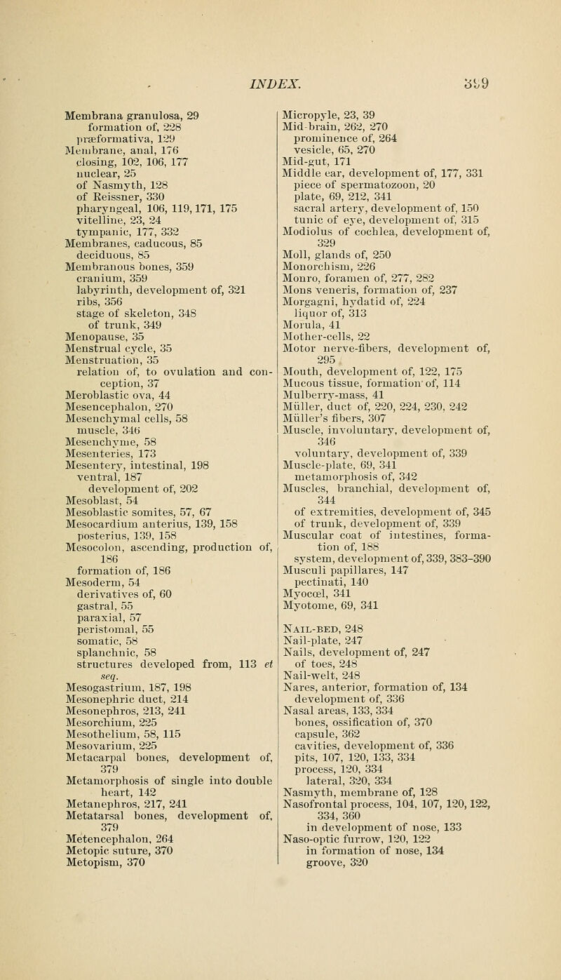 Membrana granulosa, 29 formation of, 228 prEeformativa, 129 Membrane, anal, 176 closing, 102, 106, 177 nuclear, 25 of Nasmytb, 128 of Eeissner, 330 pharyngeal, 106, 119,171, 175 vitelline, 23, 24 tympanic, 177, 332 Membranes, caducous, 85 deciduous, 85 Membranous bones, 359 cranium, 359 labyrinth, development of, 321 ribs, 356 stage of skeleton, 348 of trunk, 349 Menopause, 35 Menstrual cycle, 35 Menstruation, 35 relation of, to ovulation and con- ception, 37 Meroblastic ova, 44 Mesencephalon, 270 Mesenchymal cells, 58 muscle, 34b Mesenchyme, 58 Mesenteries, 173 Mesentery, intestinal, 198 ventral, 187 development of, 202 Mesoblast, 54 Mesoblastic somites, 57, 67 Mesocardium anterius, 139, 158 poster ins, 139, 158 Mesocolon, ascending, production of, 186 formation of, 186 Mesoderm, 54 derivatives of, 60 gastral, 55 paraxial, 57 peristomal, 55 somatic, 58 splanchnic, 58 structures developed from, 113 et seq. Mesogastrium, 187, 198 Mesonephric duct, 214 Mesonephros, 213, 241 Mesorchium, 225 Mesothelium, 58, 115 Mesovarium, 225 Metacarpal bones, development of, 379 Metamorphosis of single into double heart, 142 Metanephros, 217, 241 Metatarsal bones, development of, 379 Metencephalon, 264 Metopic suture, 370 Metopism, 370 Micropyle, 23, 39 Mid-brain, 262, 270 prominence of, 264 vesicle, 65, 270 Mid-gut, 171 Middle ear, development of, 177, 331 piece of spermatozoon, 20 plate, 69, 212, 341 sacral artery, development of, 150 tunic of eye, development of, 315 Modiolus of cochlea, development of, 329 Moll, glands of, 250 Monorchism, 226 Monro, foramen of, 277, 282 Mons veneris, formation of, 237 Morgagni, hydatid of, 224 liquor of, 313 Morula, 41 Mother-cells, 22 Motor nerve-fibers, development of, 295 Mouth, development of, 122, 175 Mucous tissue, formation' of, 114 Mulberry-mass, 41 Miiller, duct of, 220, 224, 230, 242 Miiller's fibers, 307 Muscle, involuntary, development of, 346 voluntary, development of, 339 Muscle-plate, 69, 341 metamorphosis of, 342 Muscles, branchial, development of, 344 of extremities, development of, 345 of trunk, development of, 339 Muscular coat of intestines, forma- tion of, 188 system, development of, 339,383-390 Musculi papillares, 147 pectinati, 140 Myoccel, 341 Myotome, 69, 341 Nail-bed, 248 Nail-plate, 247 Nails, development of, 247 of toes, 248 Nail-welt, 248 Nares, anterior, formation of, 134 development of, 336 Nasal areas, 133, 334 bones, ossification of, 370 capsule, 362 cavities, development of, 336 pits, 107, 120, 133, 334 process, 120, 334 lateral, 320, 334 Nasmyth, membrane of, 128 Nasofrontal process, 104, 107, 120,122, 334, 360 in development of nose, 133 Naso-optic furrow, 120, 122 in formation of nose, 134 groove, 320