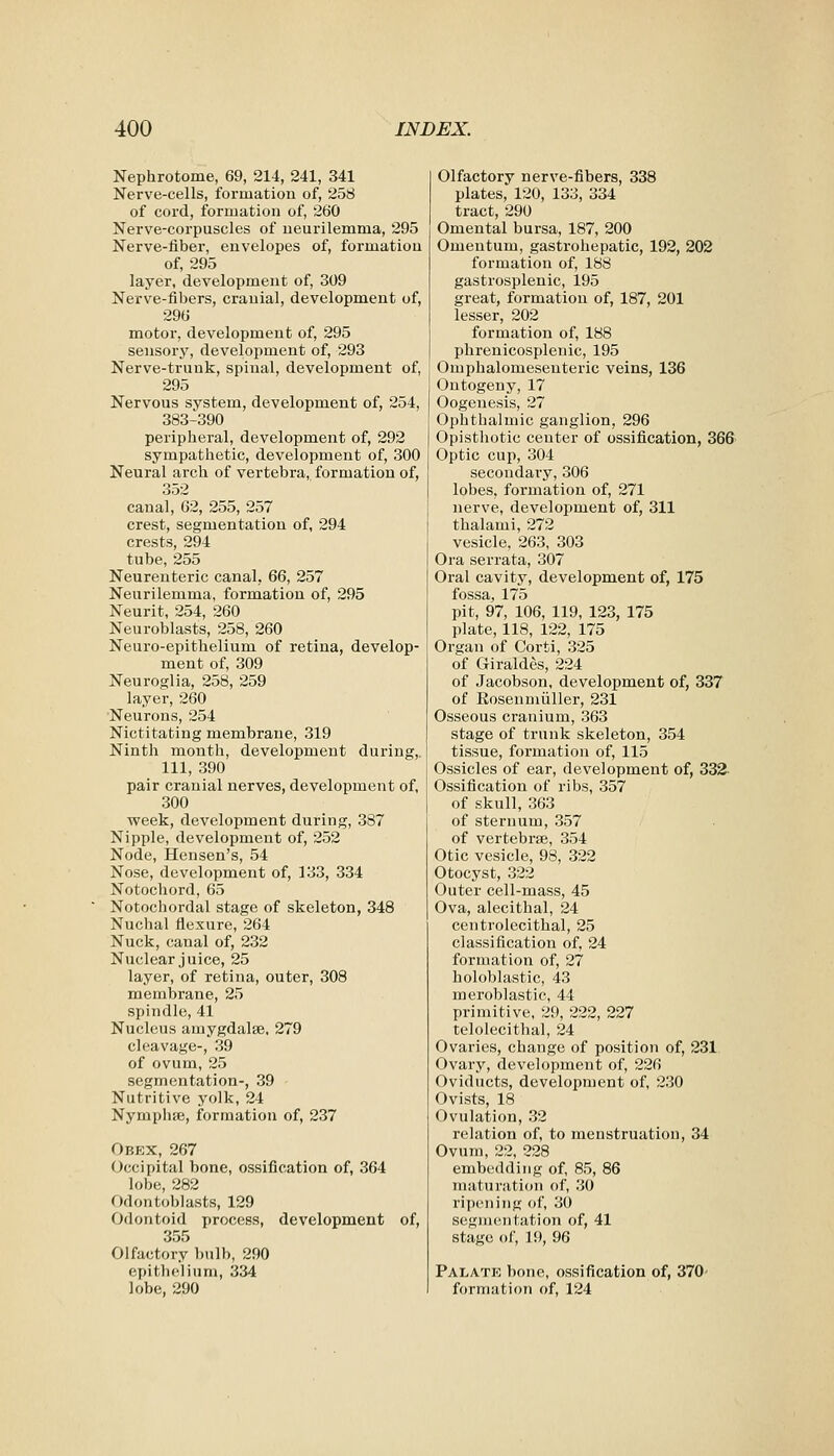 Nephrotome, 69, 214, 241, 341 Nerve-cells, formation of, 258 of cord, formation of, 260 Nerve-corpuscles of neurilemma, 295 Nerve-fiber, envelopes of, formation of, 295 layer, development of, 309 Nerve-fibers, cranial, development of, 296 motor, development of, 295 sensory, development of, 293 Nerve-trunk, spinal, development of, 295 Nervous system, development of, 254, 383-390 peripheral, development of, 292 sympathetic, development of, 300 Neural arch of vertebra, formation of, 352 canal, 62, 255, 257 crest, segmentation of, 294 crests, 294 tube, 255 Neurenteric canal, 66, 257 Neurilemma, formation of, 295 Neurit, 254, 260 Neuroblasts, 258, 260 Neuro-epithelium of retina, develop- ment of, 309 Neuroglia, 258, 259 layer, 260 •Neurons, 254 Nictitating membrane, 319 Ninth month, development during, 111, 390 pair cranial nerves, development of, 300 week, development during, 387 Nipple, development of, 252 Node, Hensen's, 54 Nose, development of, 133, 334 Notochord, 65 Notochordal stage of skeleton, 348 Nuchal flexure, 264 Nuck, canal of, 232 Nuclear juice, 25 layer, of retina, outer, 308 membrane, 25 spindle, 41 Nucleus amygdalae, 279 cleavage-, 39 of ovum, 25 segmentation-, 39 Nutritive yolk, 24 Nymphae, formation of, 237 Obex, 267 Occipital bone, ossification of, 364 lobe, 282 Odontoblasts, 129 Odontoid process, development of, 355 Olfactory bulb, 290 epithelium, 334 lobe, 290 Olfactory nerve-fibers, 338 plates, 120, 133, 334 tract, 290 Omental bursa, 187, 200 Omentum, gastrohepatic, 192, 202 formation of, 188 gastrosplenic, 195 great, formation of, 187, 201 lesser, 202 formation of, 188 phrenicosplenic, 195 Omphalomesenteric veins, 136 Ontogeny, 17 Oogenesis, 27 Ophthalmic ganglion, 296 Opisthotic center of ossification, 366 Optic cup, 304 secondary, 306 lobes, formation of, 271 nerve, development of, 311 thalami, 272 vesicle, 263, 303 Ora serrata, 307 Oral cavity, development of, 175 fossa, 175 pit, 97, 106, 119, 123, 175 plate, 118, 122, 175 Organ of Corti, 325 of Giraldes, 224 of Jacobson, development of, 337 of Eosenmiiller, 231 Osseous cranium, 363 stage of trunk skeleton, 354 tissue, formation of, 115 Ossicles of ear, development of, 332 Ossification of ribs, 357 of skull, 363 of sternum, 357 of vertebrae, 354 Otic vesicle, 98, 322 Otocyst, 322 Outer cell-mass, 45 Ova, alecithal, 24 centrolecithal, 25 classification of, 24 formation of, 27 holoblastic, 43 meroblastic, 44 primitive, 29, 222, 227 telolecithal, 24 Ovaries, change of position of, 231 Ovary, development of, 226 Oviducts, development of, 230 Ovists, 18 Ovulation, 32 relation of, to menstruation, 34 Ovum, 22, 228 embedding of, 85, 86 maturation of, 30 ripening of, 30 scgnientation of, 41 stage of, 19, 96 Palate bone, ossification of, 370 formation of, 124