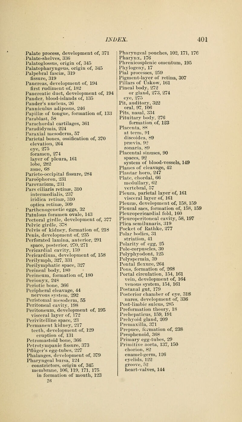 Palate process, development of, 371 Palate-shelves, 336 Palatoglossus, origin of, 345 Palatopharyugeus, origin of, 345 Palpebral fasciae, 319 fissure, 319 Pancreas, development of, 194 first rudiment of, 182 Pancreatic duct, development of, 194 Pander, blood-islands of, 135 Pander's nucleus, 26 Panniculus adiposus, 246 Papillae of tongue, formation of, 133 Parablast, 58 Parachordal cartilages, 361 Paradidymis, 224 Paraxial mesoderm, 57 Parietal bones, ossification of, 370 elevation, 264 eye, 275 foramen, 274 layer of pleura, 161 lobe, 282 zone, 68 Parieto-occipital fissure, 284 Paroophoron, 231 Parovarium, 231 Pars ciliaris retinae, 310 iutermedialis, 237 iridica retiuee, 310 optica retinae, 309 Parthenogeuetic eggs, 32 Patulous foramen ovale, 143 Pectoral girdle, development of, 377 Pelvic girdle, 378 Pelvis of kidney, formation of, 218 Penis, development of, 235 Perforated lamina, anterior, 291 space, posterior, 270, 271 Pericardial cavity, 159 Pericardium, development of, 158 Perilymph, 327, 331 Perilymphatic space, 327 Perineal body, 180 Perineum, formation of, 180 Perionyx, 248 Periotic bone, 366 Peripheral cleavage, 44 nervous system, 292 Peristomal mesoderm, 55 Peritoneal cavity, 198 Peritoneum, development of, 195 visceral layer of, 172 Perivitelline space, 23 Permanent kidney, 217 teeth, development of, 129 eruption of, 131 Petromastoid bone, 366 Petrotympanic fissure, 373 Pfliiger's egg-tubes, 227 Phalanges, development of, 379 Pharyngeal bursa, 124 constrictors, origin of, 345 membrane, 106, 119, 171, 175 in formation of mouth, 123 26 Pharvngeal pouches, 102, 171, 176 Pharynx, 176 Phrenicosplenic omentum, 195 Phylogeny, 17 Pial processes, 259 Pigment-layer of retina, 307 Pillars of Uskow, 161 Pineal body. 272 or gland, 273, 274 eye, 275 Pit, auditory, 322 oral, 97, 106 Pits, nasal, 334 Pituitary body, 276 formation of, 123 Placenta, 88 at term, 91 discoidea, 89 praevia, 92 zonaria, 89 Placental sinuses, 90 spaces, 92 system of blood-vessels, 149 Planes of cleavage, 42 Plantar horn, 247 Plate, chordal, 66 medullary, 62 vertebral, 57 Pleura, parietal layer of, 161 visceral layer of, 161 Pleurae, development of, 158,159 Pleural sacs, formation of, 158, 159 Pleuropericardial fold, 160 Pleuroperitoneal cavity, 58, 197 Plica semilunaris, 319 Pocket of Eathke, 277 Polar bodies, 31 striation, 41 Polarity of egg, 25 Pole-corpuscles, 30 Polyphyodont, 125 Polyspermia, 39 Pontal flexure, 264 Pons, formation of, 268 Portal circulation, 154, 161 vein, development of, 164 venous system, 154, 161 Postanal gut, 179 Posterior chamber of eye, 318 nares. development of, 336 Post-limbic sulcus, 285 Preformation theory, 18 Prehepaticus, 159, 191 Prehyoid gland, 209 Premaxilla, 371 Prepuce, I'crmation of, 238' Presphenoid, 368 Primary egg-tubes, 29 Primitive aorta, 137, 150 chorion, 82 enamel-germ, 126 eyelids, 122 groove, 52 heart-valves, 144