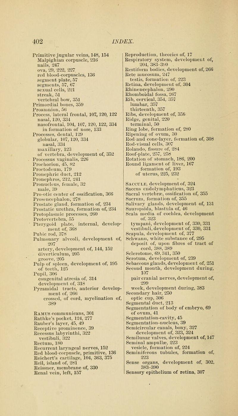 Primitive jugular veins, 148, 154 Malpighiau corpuscle, 216 nails, 247 ova, 29, 222, 227 red blood-corpuscles, 136 segment plate, 57 segments, 57, 67 sexual cells, 221 streak, 51 vertebral bow, 351 Primordial bones, 359 Proamnion, 56 Process, lateral frontal, 107,120, 122 nasal, 120, 334 nasofrontal, 104, 107, 120, 122, 334 in formation of nose, 133 Processes, dental, 129 globular, 107, 120, 334 nasal, 334 nmxillary, 123 of vertebra, development of, 352 Processus vaginalis, 226 Prochorion, 45, 82 Proctodeum, 179 Pronephric duct, 212 Pronephros, 212, 241 Pronucleus, female, 32 male, 39 Pro-otic center of ossification, 366 Prosencepbalon, 278 Prostate gland, formation of, 234 Prostatic urethra, formation of, 234 Protoplasmic processes, 260 Protovertebra, 55 Pterygoid plate, internal, develop- ment of, 368 Pubic rod, 378 Pulmonary alveoli, development of, 207 artery, development of, 144, 152 diverticulum, 205 groove, 205 Pulp of spleen, development of, 195 of teeth, 125 Pupil, 306 congenital atresia of, 314 development of, 318 Pyramidal tracts, anterior develop- ment of, 266 crossed, of cord, myelination of, 389 Eamus communicans, 301 Eatlike's pocket, 124, 277 Eauber's layer, 45, 49 Eeceptive prominence, 39 Eecessus labyrinthi, 322 vestibuli, 322 Rectum, 180 Recurrent laryngeal nerves, 152 Red blood-corpuscle, primitive, 136 Reichert's cartilage, 104, 363, 375 Reil, island of, 281 Reissner, membrane of, 330 Renal vein, left, 157 Reproduction, theories of, 17 Respiratory system, development of, 204, 383-3y0 Restiform bodies, development of, 266 Rete mucosum, 247 testis, formation of, 223 Retina, development of, 304 Rhiuencepbalou, 290 Rhomboidal fossa, 267 Rib, cervical, 354, 357 lumbar, 357 thirteenth, 357 Ribs, development of, 356 Ridge, genital, 220 terminal, 50 Ring lobe, formation of, 280 Ripening of ovum, 30 Rod and cone-layer, formation of, 308 Rod-visual cells, 307 Rolando, fissure of, 284 Roof-plate, 257, 258 Rotation of stomach, 186, 200 Round ligament of liver, 167 formation of, 193 of uterus, 225, 232 Saccule, development of, 324 Saccus endolymphaticus, 323 Sacral vertebrae, ossification of, 355 Sacrum, formation of, 355 Salivary glands, development of, 131 Sauropsida, blastula of, 46 Scala media of cochlea, development of. 323 tympaui, development of, 330, 331 vestibuli, development of, 330, 331 Scapula, develoi>ment of, 377 Schwann, white substance of, 295 deposit of, upon fibres of tract of cord, 388, 389 Sclerotome, 69,341, 350 Scrotum, development of, 239 Sebaceous glands, development of, 251 Second mouth, development during, 107 pair cranial nerves, development of, 299 week, development during, 383 Secondary hair, 250 optic cup, 306 Segmental duct, 213 Segmentation of body of embryo, 69 of ovum, 41 Segmentation-cavity, 45 Segmentation-nucleus, 39 Semicircular canals, bony, 327 development of, 323, 324 Semilunar valves, development of, 147 Seminal ampullse, 223 vesicle, formation of, 224 Seminiferous tubules, formation of, 223 Sense organs, development of, 302, 383-390 Sensory epithelium of retina, 307