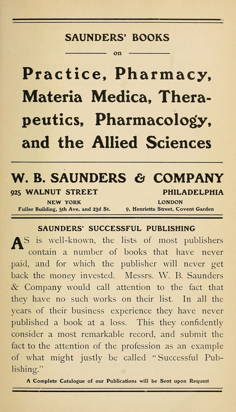 SAUNDERS' BOOKS on — Practice, Pharmacy, Materia Medica, Thera- peutics, Pharmacology, and the Allied Sciences W. B. SAUNDERS O COMPANY 925 WALNUT STREET PHILADELPHIA NEW YORK LONDON Fuller Btiilding, 5th Ave. and 23d St. 9, Henrietta Street, Covent Garden SAUNDERS' SUCCESSFUL PUBLISHING AS is well-known, the lists of most publishers contain a number of books that have never paid, and for which the publisher will never get back the money invested. Messrs. W. B. Saunders & Company would call attention to the fact that they have no such works on their list. In all the years of their business experience they have never published a book at a loss. This they confidently consider a most remarkable record, and submit the fact to the attention of the profession as an example of what might justly be called  Successful Pub- lishing. A Complete Catalogue of our Publications will be Sent upon Request