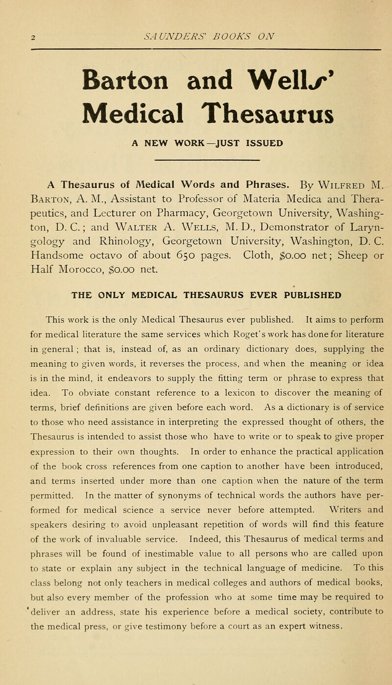 Barton and Well*/*' Medical Thesaurus A NEW WORK—JUST ISSUED A Thesaurus of Medical Words and Phrases. By Wilfred M. Barton, A. M., Assistant to Professor of Materia Medica and Thera- peutics, and Lecturer on Pharmacy, Georgetown University, Washing- ton, D. C.; and Walter A. Wells, M. D., Demonstrator of Laryn- gology and Rhinology, Georgetown University, Washington, D. C. Handsome octavo of about 650 pages. Cloth, ^0.00 net; Sheep or Half Morocco, $0.00 net. THE ONLY MEDICAL THESAURUS EVER PUBLISHED This work is the only Medical Thesaurus ever published. It aims to perform for medical literature the same services which Roget'swork has done for literature in general ; that is, instead of, as an ordinary dictionary does, supplying the meaning to given words, it reverses the process, and when the meaning or idea is in the mind, it endeavors to supply the fitting term or phrase to express that idea. To obviate constant reference to a le.xicon to discover the meaning of terms, brief definitions are given before each word. As a dictionary is of service to those who need assistance in interpreting the expressed thought of others, the Thesaurus is intended to assist those who have to write or to speak to give proper expression to their own thoughts. In order to enhance the practical application of the book cross references from one caption to another have been introduced, and terms inserted under more than one caption when the nature of the term permitted. In the matter of synonyms of technical words the authors have per- formed for medical science a service never before attempted. Writers and speakers desiring to avoid unpleasant repetition of words will find this feature of the work of invaluable service. Indeed, this Thesaurus of medical terms and phrases will be found of inestimable value to all persons who are called upon to state or explain any subject in the technical language of medicine. To this class belong not only teachers in medical colleges and authors of medical books, but also every member of the profession who at some time may be required to 'deliver an address, state his experience before a medical society, contribute to the medical press, or give testimony before a court as an expert witness.