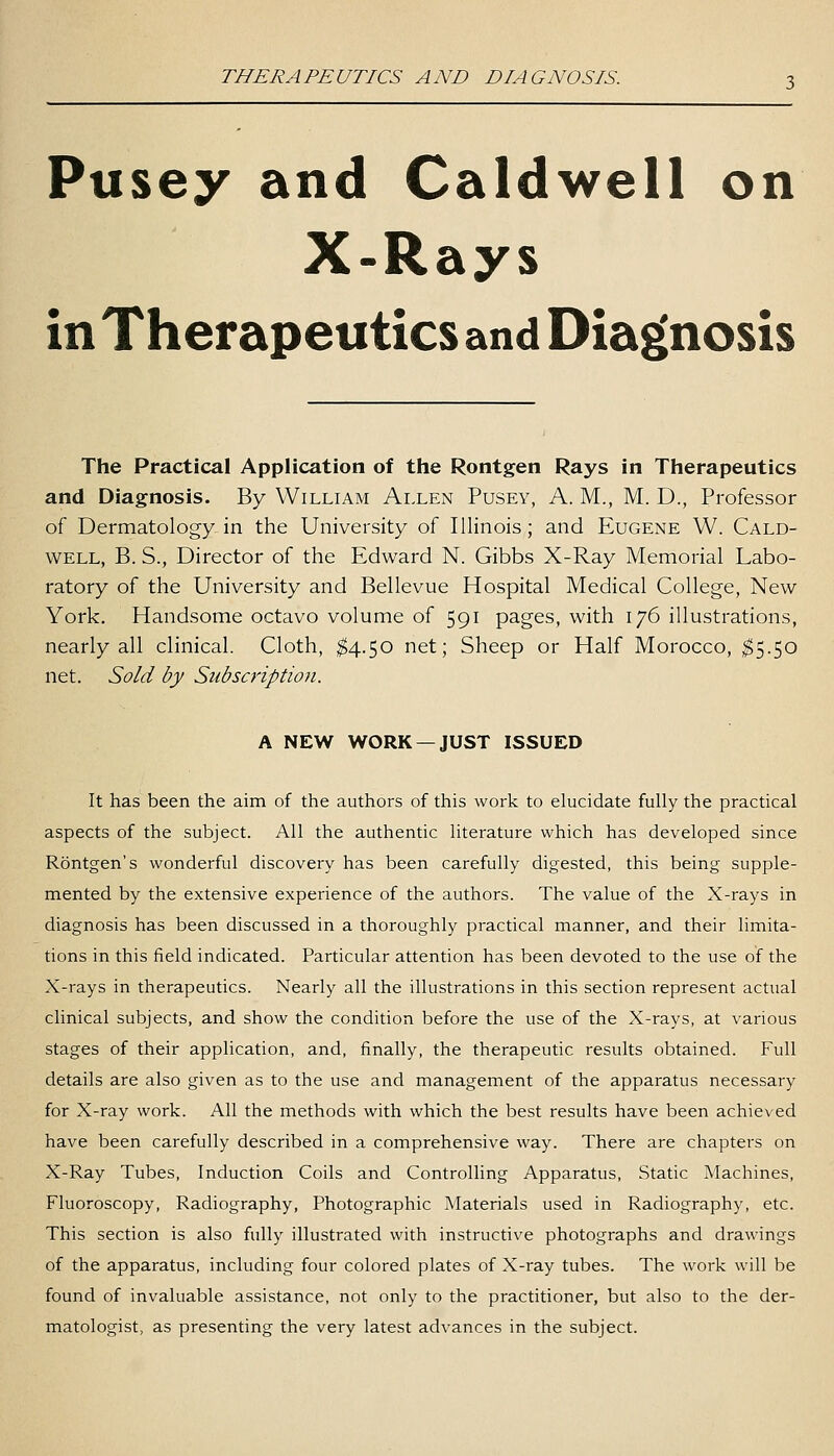 THERAPEUTICS AND DIAGNOSIS. Pusey and Caldwell on X-Rays in Therapeutics and Diag(nosis The Practical Application of the Rontgen Rays in Therapeutics and Diagnosis. By William Allen Pusey, A. M., M. D., Professor of Dermatology in the University of Illinois; and Eugene W. Cald- well, B. S., Director of the Edward N. Gibbs X-Ray Memorial Labo- ratory of the University and Bellevue Hospital Medical College, New York. Handsome octavo volume of 591 pages, with 176 illustrations, nearly all clinical. Cloth, ;^4.50 net; Sheep or Half Morocco, ;^5.50 net. Sold by Subscription. A NEW WORK —JUST ISSUED It has been the aim of the authors of this work to elucidate fully the practical aspects of the subject. All the authentic literature which has developed since Rontgen's wonderful discovery has been carefully digested, this being supple- mented by the extensive experience of the authors. The value of the X-rays in diagnosis has been discussed in a thoroughly practical manner, and their limita- tions in this field indicated. Particular attention has been devoted to the use of the X-rays in therapeutics. Nearly all the illustrations in this section represent actual clinical subjects, and show the condition before the use of the X-rays, at various stages of their application, and, finally, the therapeutic results obtained. Full details are also given as to the use and management of the apparatus necessary for X-ray work. All the methods with which the best results have been achieved have been carefully described in a comprehensive way. There are chapters on X-Ray Tubes, Induction Coils and Controlling Apparatus, Static Machines, Fluoroscopy, Radiography, Photographic Materials used in Radiography, etc. This section is also fully illustrated with instructive photographs and drawings of the apparatus, including four colored plates of X-ray tubes. The work will be found of invaluable assistance, not only to the practitioner, but also to the der- matologist, as presenting the very latest advances in the subject.