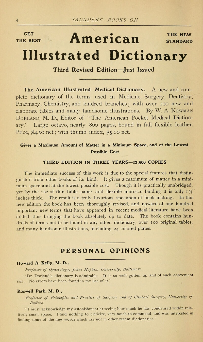 GET /k ^^ • THE NEW THE BEST /\ in C r 1 C 2i n standard Illustrated Dictionary Third Revised Edition—Just Issued The American Illustrated Medical Dictionary. A new and com- plete dictionary of the terms used in Medicine, Surgery, Dentistry, Pharmacy, Chemistry, and kindred branches; with over lOO new and elaborate tables and many handsome illustrations. By W. A. Newman Borland, M. D., Editor of  The American Pocket Medical Diction- ary. Large octavo, nearly 800 pages, bound in full flexible leather. Price, ^4.50 net; with thumb index, ;^5.00 net. Gives a Meodmum Amount of Matter in a Minimum Space, and at the Lowest Possible Cost THIRD EDITION IN THREE YEARS—12.50O COPIES The immediate success of this work is due to the special features that distin- guish it from other books of its kind. It gives a maximum of matter in a mini- mum space and at the lowest possible cost. Though it is practically unabridged, yet by the use of thin bible paper and flexible morocco binding it is only i yi inches thick. The result is a truly luxurious specimen of book-making. In this new edition the book has been thoroughly revised, and upward of one hundred important new terms that have appeared in recent medical literature have been added, thus bringing the book absolutely up to date. The book contains hun- dreds of terms not to be found in any other dictionary, over 100 original tables, and many handsome illustrations, including 24 colored plates. PERSONAL OPINIONS Howard A. Kelly, M. D., Professor of Gynecology, fohns Hopkins University, Baltimore.  Dr. Borland's dictionary is admirable. It is so well gotten up and of such convenient size. No errors have been found in my use of it. Roswell Park, M. D., Professor of Principles and Practice of Surgery a7id of Clinical Surgery, University of Buffalo.  I must acknowledge my astonishment at seeing how much he has condensed within rela- tivelv small space. I find nothing to criticize, very much to commend, and was interested in finding some of the new words which are not in other recent dictionaries.