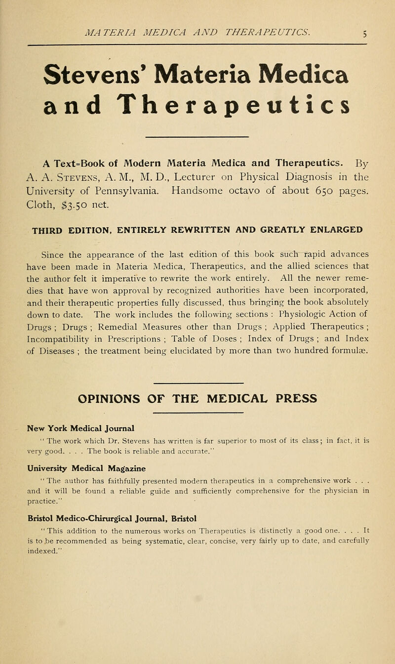 MATERIA MEDICA AND THERAPEUTICS. Stevens* Materia Medica and Therapeutics A Text=Book of Modern Materia Medica and Therapeutics. By A. K. Stevens, A. M., M. D., Lecturer on Physical Diagnosis in the University of Pennsylvania. Handsome octavo of about 650 pages. Cloth, ^3.50 net. THIRD EDITION, ENTIRELY REWRITTEN AND GREATLY ENLARGED Since the appearance of the last edition of this book such rapid advances have been made in Materia Medica, Therapeutics, and the alUed sciences that the author felt it imperative to rewrite the work entirely. All the newer reme- dies that have won approval by recognized authorities have been incorporated, and their therapeutic properties fully discussed, thus bringing the book absolutely down to date. The work includes the following sections : Physiologic Action of Drugs ; Drugs ; Remedial Measures other than Drugs ; Applied Therapeutics ; Incompatibility in Prescriptions ; Table of Doses ; Index of Drugs ; and Index of Diseases ; the treatment being elucidated by more than two hundred formulae. OPINIONS OF THE MEDICAL PRESS New York Medical Journal  The work which Dr. Stevens has written is far superior to most of its class; in fact, it is very good. . . . The book is reliable and accurate. University Medical Magazine The author has faithfully presented modern therapeutics in a comprehensive work . . . and it will be found a reliable guide and sufficiently comprehensive for the physician in practice. Bristol Medico-Chirurgical Journal, Bristol This addition to the numerous works on Therapeutics is distinctly a good one. ... It is to .be recommended as being systematic, clear, concise, very fairly up to date, and carefully indexed.