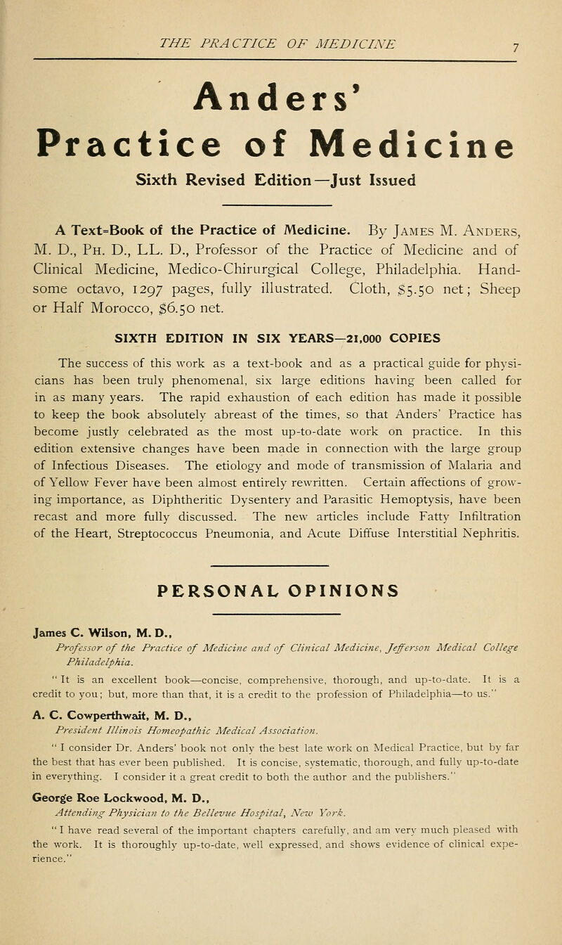 Anders* Practice of Medicine Sixth Revised Edition—Just Issued A Text=Book of the Practice of Medicine. By James M. Anders, M. D., Ph. D., LL. D., Professor of the Practice of Medicine and of Clinical Medicine, Medico-Chirurgical College, Philadelphia. Hand- some octavo, 1297 pages, fully illustrated. Cloth, $5.50 net; Sheep or Half Morocco, ^$6.50 net. SIXTH EDITION IN SIX YEARS—21,000 COPIES The success of this work as a te.xt-book and as a practical guide for physi- cians has been truly phenomenal, six large editions having been called for in as many years. The rapid exhaustion of each edition has made it possible to keep the book absolutely abreast of the times, so that Anders' Practice has become justly celebrated as the most up-to-date work on practice. In this edition extensive changes have been made in connection with the large group of Infectious Diseases. The etiology and mode of transmission of Malaria and of Yellow Fever have been almost entirely rewritten. Certain affections of grow- ing importance, as Diphtheritic Dysentery and Parasitic Hemoptysis, have been recast and more fully discussed. The new articles include Fatty Infiltration of the Heart, Streptococcus Pneumonia, and Acute Diffuse Interstitial Nephritis. PERSONAL OPINIONS James C. Wilson, M. D., Professor of the Practice of Medicine and of Clinical Medicine, Jefferson Medical College Philadelphia.  It is an excellent book—concise, comprehensive, thorough, and up-to-date. It is a credit to you; but, more than that, it is a credit to the profession of Philadelphia—to us. A. C. Cowperthwedt, M. D., President Illinois Homeopathic Medical Association.  I consider Dr. Anders' book not only the best late work on Medical Practice, but by far the best that has ever been published. It is concise, systematic, thorough, and fully up-to-date in everything. I consider it a great credit to both the author and the pubHshers. George Roe Lockwood, M. D., Attending Physician to the Bellevue Hospital, New York.  I have read several of the important chapters carefully, and am very much pleased with the work. It is thoroughly up-to-date, well e.xpressed, and shows evidence of clinical expe- rience.