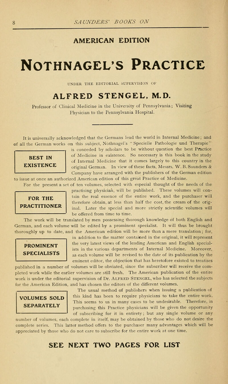 AMERICAN EDITION NOTHNAGEL'S PRACTICE UNDER THE EDITORIAL SUPERVISION OF ALFRED STENGEL. M.D. Professor of Clinical Medicine in the University of Pennsylvania; Visiting Physician to the Pennsylvania Hospital. It is universally acknowledged that the Germans lead the world in Internal Medicine; and of all the German works on this subject, Nothnagel's Specielle Pathologie und Therapie is conceded by scholars to be without question the best Practice of Medicine in existence. So necessary is this book in the study of Internal Medicine that it comes largely to this country in the original German. In view of these facts, Messrs. W. B.Saunders & Company have arranged with the publishers of the German edition to issue at once an authorized American edition of this great Practice of Medicine. For the present a set of ten volumes, selected with especial thought of the needs of the practising phvsiciah, will be published. These volumes will con- BEST IN EXISTENCE FOR THE PRACTITIONER tain the real essence of the entire work, and the purchaser will therefore obtain, at less than half the cost, the cream of the orig- inal. Later the special and more strictly scientific volumes will be offered from time to time. The work will be translated by men possessing thorough knowledge of both English and German, and each volume will be edited by a prominent specialist. It will thus be brought thoroughly up to date, and the American edition will be more than a mere translation ; for, in addition to the matter contained in the original, it will represent the very latest views of the leading American and English special- ists in the various departments of Internal Medicine. Moreover, as each volume will be revised to the date of its publication by the eminent editor, the objection that has heretofore existed to treatises PROMINENT SPECIALISTS published in a number of volumes will be obviated, since the subscriber will receive the com- pleted work while the earlier volumes are sdll fresh. The American publication of the entire work is under the editorial supervision of Dr. Alfred Stengel, who has selected the subjects for the American Edition, and has chosen the editors of the different volumes. The usual method of publishers when issuing a publication of VOLUMES SOLD SEPARATELY this kind has been to require physicians to take the entire work. This seems to us in many cases to be undesirable. Therefore, in purchasing this Practice physicians will be given the opportunity of subscribing for it in entirety; but any single volume or any number of volumes, each complete in itself, may be obtained by those who do not desire the complete series. This latter method offers to the purchaser many advantages which will be appreciated by those who do not care to subscribe for the entire work at one time. SEE NEXT TWO PAGES FOR LIST