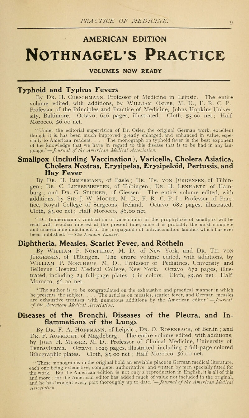 AMERICAN EDITION NOTHNAGEL'S PRACTICE VOLUMES NOW READY Typhoid and Typhus Fevers By Dr. H. Curschmann, Professor of Medicine in Leipsic. The entire volume edited, with additions, by William Osler, M. D., F. R. C. P., Professor of the Principles and Practice of Medicine, Johns Hopkins Univer- sity, Baltimore. Octavo, 646 pages, illustrated. Cloth, $5.00 net ; Half Morocco, $6.00 net. Under the editorial supervision of Dr. Osier, the original German work, excellent though it is, has been much improved, greatly enlarged, and enhanced in value, espe- cially to American readers. . . . The monograph on typhoid fever is the best exponent of the knowledge that we have in regard to this disease that is to be had in any lan- guage.—Jottrnal of the American Medical Association. Smallpox (including Vaccination), Varicella, Cholera Asiatica, Cholera Nostras, Erysipelas, Erysipeloid, Pertussis, and Hay Fever By Dr. H. Lmmermann, of Basle ; Dr. Th. von Jurgexsen, of Tubin- gen ; Dr. C. Liebermeister, of Tiibingen ; Dr. H. Lenhartz, of Ham- burg ; and Dr. G. Sticker, of Giessen. The entire volume edited, with additions, by Sir J. W. Moore, M. D., F. R. C. P. I., Professor of Prac- tice, Royal College of Surgeons, Ireland. Octavo, 682 pages, illustrated. Cloth, $5.00 net; Half Morocco, $6.00 net.  Dr. Immermann's vindication of vaccination in the prophylaxis of smallpox will be read with peculiar interest at the present time, since it is probably the most complete and unassailable indictment of the propaganda of antivaccination fanatics which has ever been published.—The London Lancet. Diphtheria, Measles, Scarlet Fever, and Rotheln By William P. Northrup, M. D., of New York, and Dr. Th. von Jurgensen, of Tubingen. The entire volume edited, with additions, by William P. Northrup, M. D., Professor of Pediatrics, University and Bellevue Hospital ]\Iedical College, New York. Octavo, 672 pages, illus- trated, including 24 full-page plates, 3 in colors. Cloth, $5.00 net ; Half Morocco, $6.00 net.  The author is to be congratulated on the exhaustive and practical manner in which he presents the subject. . . . The articles on measles, scarlet fever, and German measles are exhaustive treatises, with numerous additions by the American editor.—Joui-nal of the American Medical Association. Diseases of the Bronchi, Diseases of the Pleura, and In- flammations of the Lungs By Dr. F. A. Hoffmann, of Leipsic ; Dr. O. Rosenbach, of Berlin ; and Dr. F. Aufrecht, of Magdeburg. The entire volume edited, with additions, by John H. Musser, M. D., Professor of Clinical Medicine, University of Pennsylvania. Octavo, 1029 pages, illustrated, including 7 full-page colored lithographic plates. Cloth, SS-oo net ; Half Morocco, $6.00 net.  These monographs in the original hold an enviable place in German medical literature, each one being exhaustive, complete, authoritative, and written by men specially fitted for the work. But the American edition is not only a reproduction in English, it is all of this and more ; for the American editor has added much of value not included in the original,, and he has brought every part thoroughly up to date.—Journal of the American Medical Association.