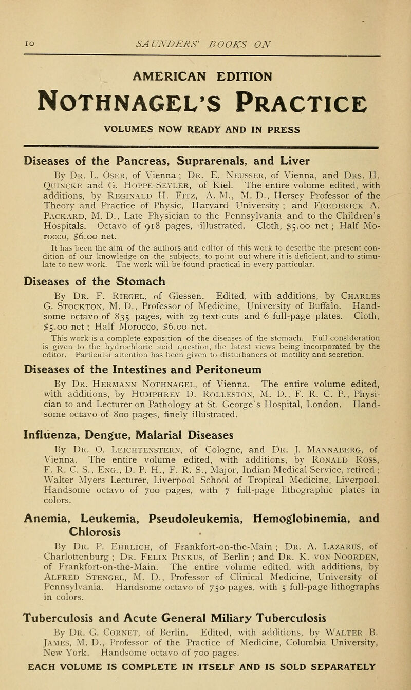AMERICAN EDITION NOTHNAGEL'S PRACTICE VOLUMES NOW READY AND IN PRESS Diseases of the Pancreas, Suprarenals, and Liver By Dr. L. Oser, of Vienna ; Dr. E. Neusser, of Vienna, and Drs. H. Quincke and G. Hoppe-Sevler, of Kiel. The entire volume edited, with additions, by Reginald H. Fitz, A. M., M. D., Hersey Professor of the Theory and Practice of Physic, Harvard University ; and Frederick A. Packard, M. D., Late Physician to the Pennsylvania and to the Children's Hospitals. Octavo of 918 pages, illustrated. Cloth, $5.00 net; Half Mo- rocco, $6.00 net. It has been the aim of the authors and editor of this work to describe the present con- dition of our knowledge on the subjects, to point out where it is deficient, and to stimu- late to new work. The work will be found practical in every particular. Diseases of the Stomach By Dr. F. Riegel, of Giessen. Edited, with additions, by Charles G. Stockton, M. D., Professor of Medicine, University of Buffalo. Hand- some octavo of 835 pages, with 29 text-cuts and 6 full-page plates. Cloth, 15.00 net; Half Morocco, $6.00 net. This work is a complete exposition of the diseases of the stomach. Full consideration is given to the hydrochloric acid question, the latest views being incorporated by the editor. Particular attention has been given to disturbances of motility and secretion. Diseases of the Intestines and Peritoneum By Dr. Hermann Nothnagel, of Vienna. The entire volume edited, with additions, by Humphrey D. Rolleston, M. D., F. R. C. P., Physi- cian to and Lecturer on Pathology at St. George's Hospital, London. Hand- some octavo of 800 pages, finely illustrated. Influenza, Dengue, Malarial Diseases By Dr. O. Leichtenstern, of Cologne, and Dr. J. Mannaberg, of Vienna. The entire volume edited, with additions, by Ronald Ross, F. R. C. S., Eng., D. p. H., F. R. S., Major, Indian Medical Service, retired ; Walter Myers Lecturer, Liverpool School of Tropical Medicine, Liverpool. Handsome octavo of 700 pages, with 7 full-page lithographic plates in colors. Anemia, Leukemia, Pseudoleukemia, Hemoglobinemia, and Chlorosis By Dr. P. Ehrlich, of Frankfort-on-the-Main ; Dr. A. Lazarus, of Charlottenburg ; Dr. Felix Pinkus, of Berlin ; and Dr. K. von Noorden, of Frankfort-on-the-Main. The entire volume edited, with additions, by Alfred Stengel, M. D., Professor of Clinical Medicine, University of Pennsylvania. Handsome octavo of 750 pages, with 5 full-page lithographs in colors. Tuberculosis and Acute General Miliary Tuberculosis By Dr. G. C(jrni:t, of Berlin. Edited, with additions, by Walter B. James, M. D., Professor of the Practice of Medicine, Columbia University, New York. Handsome octavo of joo pages. EACH VOLUME IS COMPLETE IN ITSELF AND IS SOLD SEPARATELY