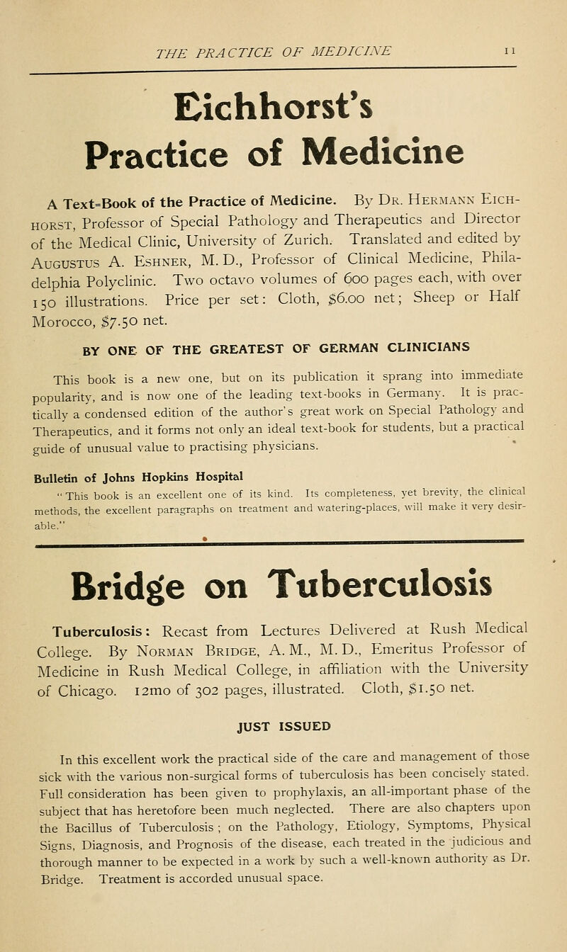 Eichhorst's Practice of Medicine A Text=Book of the Practice of Medicine. By Dr. Hermann Eich- HORST, Professor of Special Pathology and Therapeutics and Director of the Medical Clinic, University of Zurich. Translated and edited by Augustus A. Eshner, M. D., Professor of Clinical Medicine, Phila- delphia Polyclinic. Two octavo volumes of 600 pages each, with over 150 illustrations. Price per set: Cloth, $6.00 net; Sheep or Half Morocco, ^7.50 net. BY ONE OF THE GREATEST OF GERMAN CLINICIANS This book is a new one, but on its publication it sprang into immediate popularity, and is now one of the leading text-books in Germany. It is prac- tically a condensed edition of the author's great work on Special Pathology and Therapeutics, and it forms not only an ideal text-book for students, but a practical guide of unusual value to practising physicians. Bulletin of Johns Hopkins Hospital  This book is an excellent one of its kind. Its completeness, yet brevity, the clinical methods, the excellent paragraphs on treatment and watering-places, will make it very desir- able. Brid£[e on Tuberculosis Tuberculosis: Recast from Lectures Delivered at Rush Medical College. By Norman Bridge, A.M., M. D., Emeritus Professor of Medicine in Rush Medical College, in affiliation with the University of Chicago. i2mo of 302 pages, illustrated. Cloth, ;^i.50 net. JUST ISSUED In this excellent work the practical side of the care and management of those sick with the various non-surgical forms of tuberculosis has been concisely stated. Full consideration has been given to prophylaxis, an all-important phase of the subject that has heretofore been much neglected. There are also chapters upon the Bacillus of Tuberculosis ; on the Pathology, Etiology, Symptoms, Physical Signs, Diagnosis, and Prognosis of the disease, each treated in the judicious and thorough manner to be expected in a work by such a well-known authority as Dr. Bridge. Treatment is accorded unusual space.