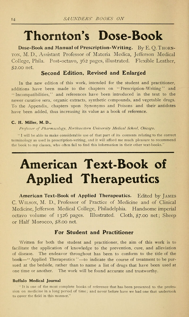Thornton's Dose-Book Dose=Book and Manual of Prescription=Writing. By E. Q. Thorn- ton, M. D., Assistant Professor of Materia Medica, Jefferson Medical College, Phila. Post-octavo, 362 pages, illustrated. Flexible Leather, $2.00 net. Second Edition, Revised and Enlarged In the new edition of this work, intended for the student and practitioner, additions have been made to the chapters on Prescription-Writing and  IncompatibiHties, and references have been introduced in the text to the newer curative sera, organic extracts, synthetic compounds, and vegetable drugs. To the Appendix, chapters upon Synonyms and Poisons and their antidotes have been added, thus increasing its value as a book of reference. C. H. Miller. M. D., Professor of Pharmacology, North-western University Medical School, Chicago.  I will be able to make considerable use of that part of its contents relating to the correct terminology as used in prescription-writing, and it will afford me much pleasure to recommend the book to my classes, who often fail to find this information in their other text-books. American Text-Book of Applied Therapeutics American Text=Book of Applied Therapeutics. Edited by James C. Wilson, M. D., Professor of Practice of Medicine and of Clinical Medicine, Jefferson Medical College, Philadelphia. Handsome imperial octavo volume of 1326 pages. Illustrated. Cloth, ^7.00 net; Sheep or Half Morocco, $8.00 net. For Student and Practitioner Written for both the student and practitioner, the aim of this work is to facilitate the apphcation of knowledge to the prevention, cure, and alleviation of disease. The endeavor throughout has been to conform to the title of the book—Applied Therapeutics—to indicate the course of treatment to be pur- sued at the bedside, rather than to name a list of drugs that have been used at one time or another. The work will be found accurate and trustworthy. Buffalo Medical Journal  It is one of the most complete books of reference that has been presented to the profes- sion on medicine in a long period of time ; and never before have we had one that undertook to cover the field in this manner.