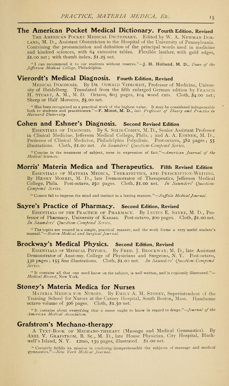 The American Pocket Medical Dictionary. Fourth Edition, Revised The American Pocket Medical Dictionary. Edited by W. A. Newman Dor- land, M. D., Assistant Obstetrician to the Hospital of the University of Pennsylvania. Containing the pronunciation and definition of the principal words used in medicine and kindred sciences, with 64 extensive tables. Flexible leather, with gold edges, ^l.oo net; with thumb index, $1.25 net. I can recommend it to our students without reserve.—J. H. Holland, M. D., Dean of the Jefferson Medical College, Philadelphia. Vierordt's Medical Diag^nosis. Fourth Edition, Revised Medical Diagnosis. By Dr. Oswald Vierordt, Professor of Medicine, Univer- sity of Heidelberg. Translated from the fifth enlarged German edition by Francis H. Stuart, A. M., M. D. Octavo, 603 pages, 104 wood cuts. Cloth, ^4.00 net; Sheep or Half Morocco, ^5.00 net. Has been recognized as a practical work of the highest value. It may be considered indispensable both to students and practitioners.—F. Minot, M. D., late Professor of Theory and Practice in Harvard University. Cohen and Cshner's Dia£>nOsis. Second Revised Edition Essentials of Diagnosis. By S. Solis-Cohen, M. D., Senior Assistant Professor in Clinical Medicine, Jefferson Medical College, Phila. ; and A. A. Eshner, M. D., Professor of Clinical Medicine, Philadelphia Polyclinic. Post-octavo, 382 pages ; 55 illustrations. Cloth, $1.00 net. In Sautiders' Question-Compend Series. Concise in the treatment of subject, terse in expression of fact.—American Journal of the Medical Sciences. Morris* Materia Medica and Therapeutics. Fifth Revised Edition Essentials of Materia Medica, Therapeutics, and Prescription-Writing. By Henry Morris, M. D., late Demonstrator of Therapeutics, Jefferson Medical College, Phila. Post-octavo, 250 pages. Cloth, ^i.co net. In Saunders' Question- Compend Series. Cannot fail to impress the mind and instinct in a lasting manner.—Buffalo Medical Journal. Sayre's Practice of Pharmacy. Second Edition. Revised Essentials of the Practice of Pharmacy. By Lucius E. Sayre, M. D., Pro- fessor of Pharmacy, University of Kansas. Post-octavo, 200 pages. Cloth, ^i.00 net. In Saunders'' Question-Compend Series. The topics are treated in a simple, practical manner, and the work forms a very useful student's manual.—Boston Medical and Surreal Journal. Brockway's Medical Physics. Second Edition. Revised Essentials of Medical Physics. By Fred. J. Brockway, M. D., late Assistant Demonstrator of Anatomy, College of Physicians and Snrgeons, N. Y. Post-octavo, 330 pages ; 155 fine illustrations. Cloth, $l.OD net. In Saunders^ Question-Co^npend Series. It contains all that one need know on the subject, is well written, and is copiously illustrated.— Medical Record, New York. Stoney's Materia Medica for Nurses Materia Medica for Nurses. By Emily A. M. Stoney, Superintendent of the Training School for Nurses at the Carney Hospital, South Boston, Mass. Handsome octavo volume of 306 pages. Cloth, $1.50 net. It contains about everj-thing that a nurse ought to know in regard to drags.^Journal of the American Medical Association. Grafstrom's Mechano-therapy A Text-Book of Mechano-therapy (Massage and Medical Gymnastics). By Axel V. Grafstrom, B. Sc, M. D., late House Physician. City Hospital, Black- well's Island, N. Y. l2mo, 139 pages, illustrated. $1.00 net. Certainly fulfills its mission in rendering comprehensible the subjects of massage and medical gymnastics.—Ne'w York Medical Journal.