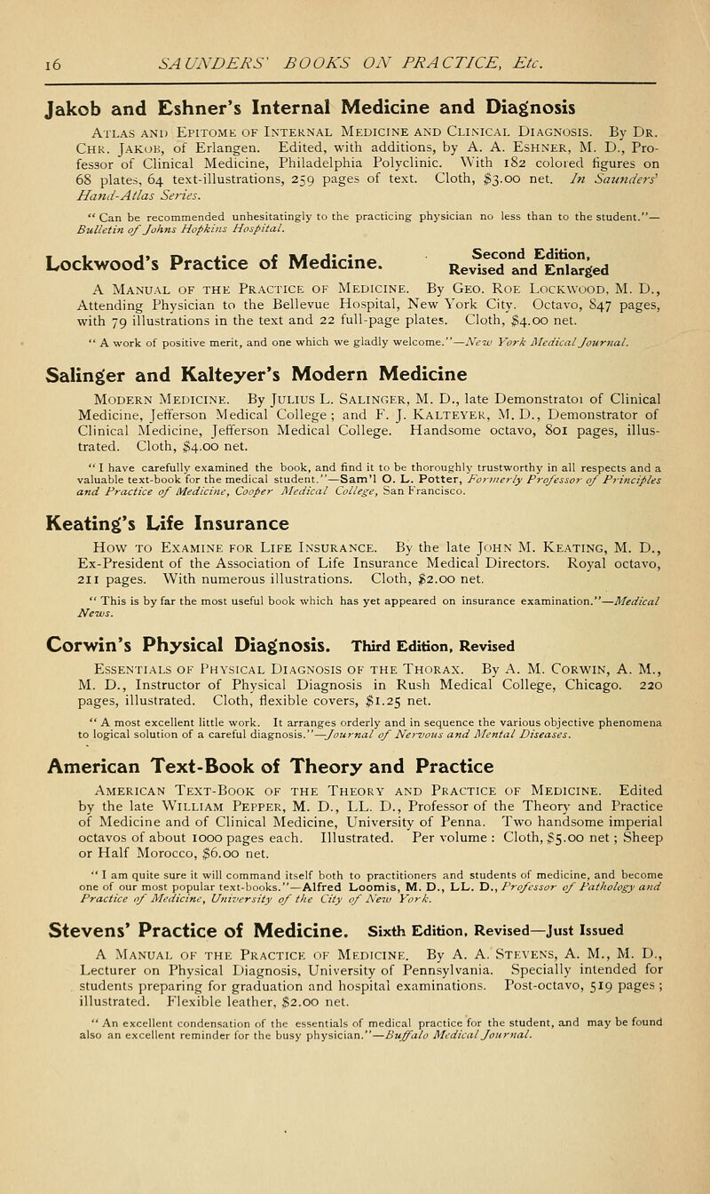 Jakob and Eshner's Internal Medicine and Diagnosis Atlas and Epitome of Internal Medicine and Clinical Diagnosis. By Dr. Chk. Jakob, of Erlangen. Edited, with additions, by A. A. Eshner, M. D., Pro- fessor of Clinical Medicine, Philadelphia Polyclinic. With 182 colored figures on 68 plates, 64 text-illustrations, 259 pages of text. Cloth, ^3.00 net. In Saunders^ Hand-Atlas Series.  Can be recommended unhesitatingly to tlie practicing physician no less than to the student.— Bulletin 0/Johns Hopkins Hospital. Lockwood's Practice of Medicine. Revised and^Enlarged A Manual of the Practice of Medicine. By Geo. Roe Lockwood, M. D., Attending Physician to the Bellevue Hospital, New York City. Octavo, 847 pages, with 79 illustrations in the text and 22 full-page plates. Cloth, ^4.00 net.  A work of positive merit, and one which we gladly welcome.—New York Medical Journal. Salinger and Kalteyer's Modern Medicine Modern Medicine. By Julius L. Salinger, M. D., late Demonstratoi of Clinical Medicine, Jefferson Medical College; and F. J. Kalteyer, M.D., Demonstrator of Clinical Medicine, Jefferson Medical College. Handsome octavo, 801 pages, illus- trated. Cloth, ^4.00 net.  I have carefully examined the book, and find it to be thoroughly trustworthy in all respects and a valuable text-book for the medical student.—Sam'l O. L. Potter, Formerly Professor of Principles and Practice of Medicine, Cooper Medical College, San Francisco. Keating's Life Insurance How to Examine for Life Insurance. By the late John M. Keating, M. D., Ex-President of the Association of Life Insurance Medical Directors. Royal octavo, 211 pages. With numerous illustrations. Cloth, $2.00 net.  This is by far the most useful book which has yet appeared on insurance examination.—Medical News. Corwin's Physical Diagnosis. Third Edition, Revised Essentials of Physical Diagnosis of the Thorax. By A. M. Corwin, A. M., M. D., Instructor of Physical Diagnosis in Rush Medical College, Chicago. 220 pages, illustrated. Cloth, flexible covers, $1.25 net.  A most excellent little work. It arranges orderly and in sequence the various objective phenomena to logical solution of a careful diagnosis.—Journal of Nervous and Mental Diseases. American Text-Book of Theory and Practice American Text-Book of the Theory and Practice of Medicine. Edited by the late William Pepper, M. D., LL. D., Professor of the Theory- and Practice of Medicine and of Clinical Medicine, University of Penna. Two handsome imperial octavos of about 1000 pages each. Illustrated. Per volume : Cloth, ^5.00 net; Sheep or Half Morocco, ^6.00 net. ■' I am quite sure it will command itself both to practitioners and students of medicine, and become one of our most popular text-books.—Alfred LiOomis, M. D., LL. D., Professor of Pathology and Practice of Medicine, University of the City of New York. Stevens* Practice of Medicine. Sixth Edition, Revised—just issued A Manual of the Practice of Medicine. By A. A. Stevens, A. M., M. D., Lecturer on Physical Diagnosis, University of Pennsylvania. Specially intended for . students preparing for graduation and hospital examinations. Post-octavo, 519 pages ; illustrated. Flexible leather, ^2.00 net.  An excellent condensation of the essentials of medical practice for the student, and may be found also an excellent reminder for the busy physician.—Buffalo Medical Journal.