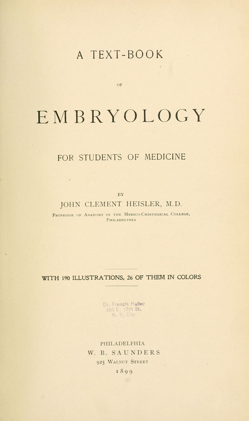 EMBRYOLOGY FOR STUDENTS OF MEDICINE BY JOHN CLEMENT HEISLER, M.D. Professor of Anatomy in the Medico-Chirurgical College, Philadelphia WITH i90 ILLUSTRATIONS, 26 OF THEM IN COLORS rancis Huber ■.h St. PHILADELPHIA W. B. SAUNDERS 925 Walnut Street 1899