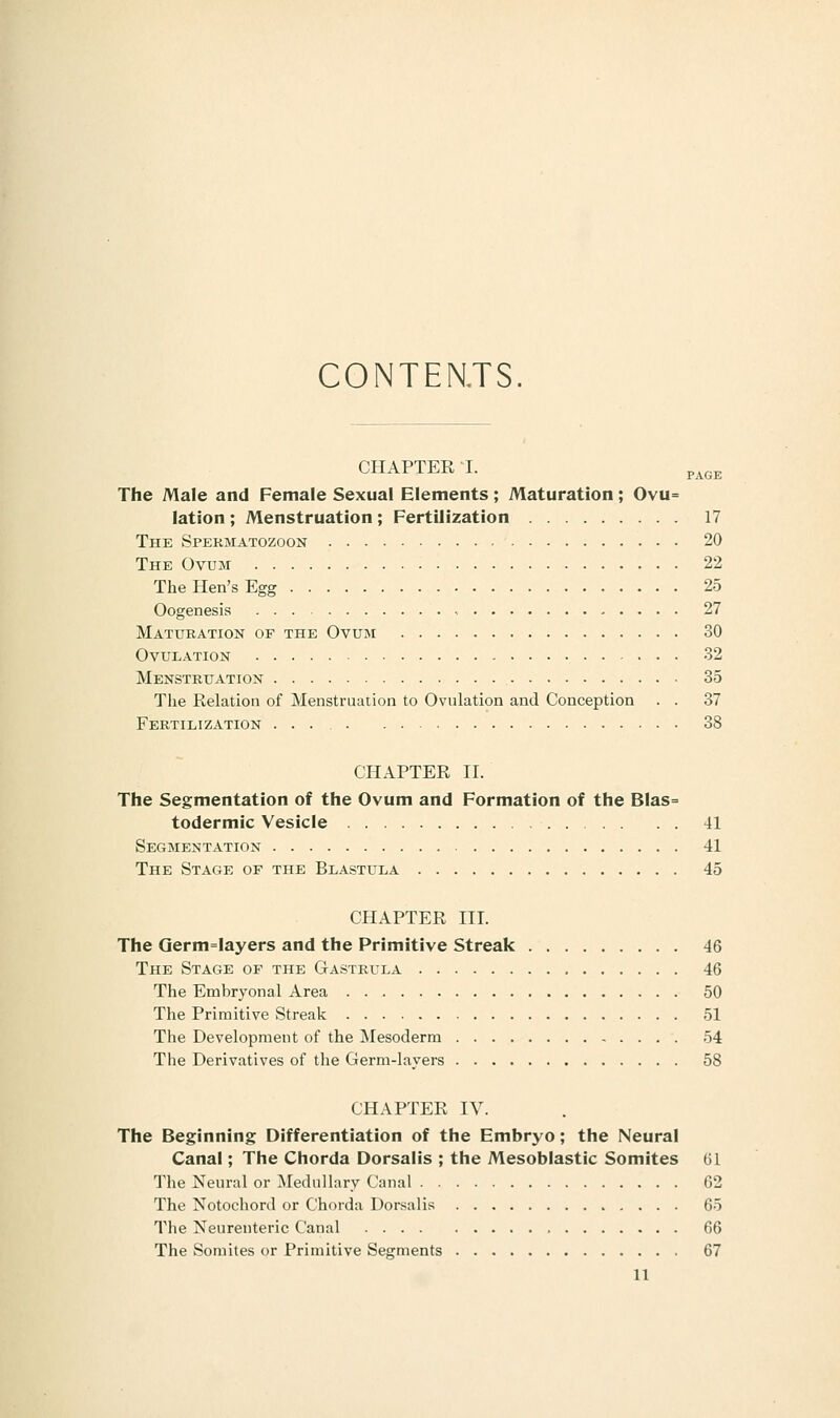 CONTENTS. CHAPTER I. p^e^ The Male and Female Sexual Elements; Maturation; Ovu= lation ; Menstruation ; Fertilization 17 The Spekmatozoon 20 The Ovum 22 The Hen's Egg 25 Oogenesis - , . . . . 27 Maturation of the Ovuini 30 Ovulation 32 Menstruation 35 The Eelation of Menstruation to Ovulation and Conception . . 37 Fertilization ... 38 CHAPTER II. The Segmentation of the Ovum and Formation of the Blas= todermic Vesicle 41 Segmentation 41 The Stage of the Blastula 45 CHAPTER III. The Qerm=layers and the Primitive Streak 46 The Stage of the Gastrula , 46 The Embryonal Area 50 The Primitive Streak 51 The Development of the Mesoderm 54 The Derivatives of the Germ-layers 58 CHAPTER IV. The Beginning Differentiation of the Embryo; the Neural Canal; The Chorda Dorsalis ; the Mesoblastic Somites 61 The Neural or ^^lednllary Canal 62 The Notochord or Chorda Dorsalis 65 The Neurenteric Canal 66 The Somites or Primitive Segments 67