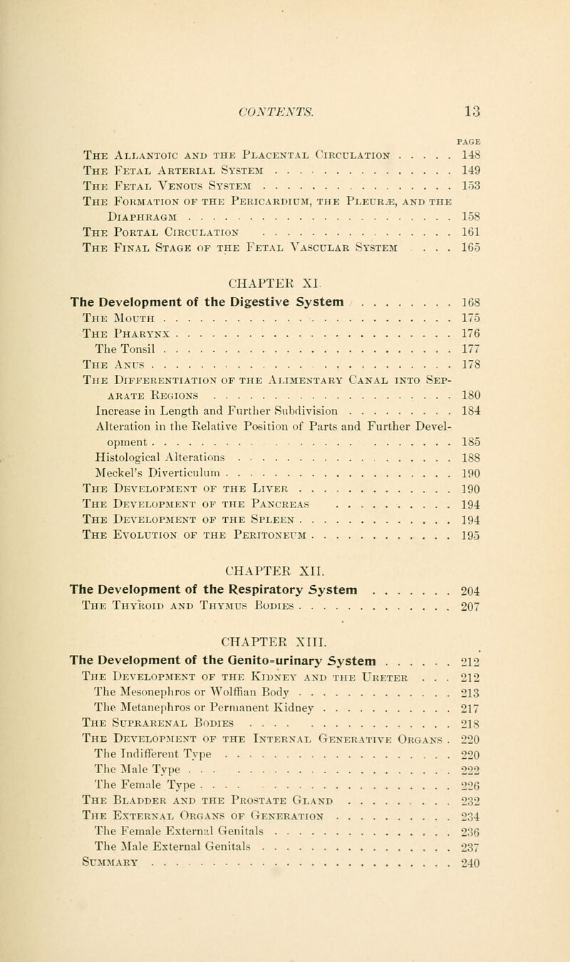 PAGE The Ali>antoic and the Placental Circulation 148 The Fetal Arterial System 149 The Fetal Venous System 153 The Formation of the Pericardium, the PLEURiE, and the Diaphragm 158 The Portal Circulation 161 The Final Stage of the Fetal Vascular System ... 165 CHAPTER XI. The Development of the Digestive System 168 The Mouth 175 The Pharynx 176 The Tonsil 177 The Anus 178 The Differentiation of the Alimentary Canal into Sep- arate Regions 180 Increase in Length and Further Subdivision 184 Alteration in the Relative Position of Parts and Further Devel- opment 185 Histological Alterations 188 IMeckel's Diverticulum 190 The Development of the Liver 190 The Development of the Pancreas 194 The Development of the Spleen 194 The Evolution of the Peritoneum 195 CHAPTER XII. The Development of the Respiratory System 204 The Thyiioid and Thymus Bodies 207 CHAPTER XITL The Development of the Qenito=urinary System 212 The Development of the Kidney and the Ureter ... 212 The Mesonephros or Wolffian Body 213 The Metanephros or Permanent Kidney 217 The Suprarenal Bodies 218 The Develop.-ment of the Internal Generative Organs . 220 The Indifferent Type 220 The Male Type 222 The Female Type 226 The Bladder and the Prostate Gland 232 The External Organs of Generation 234 The Female External Genitals 236 The ^lale External Genitals 237 Summary' 240