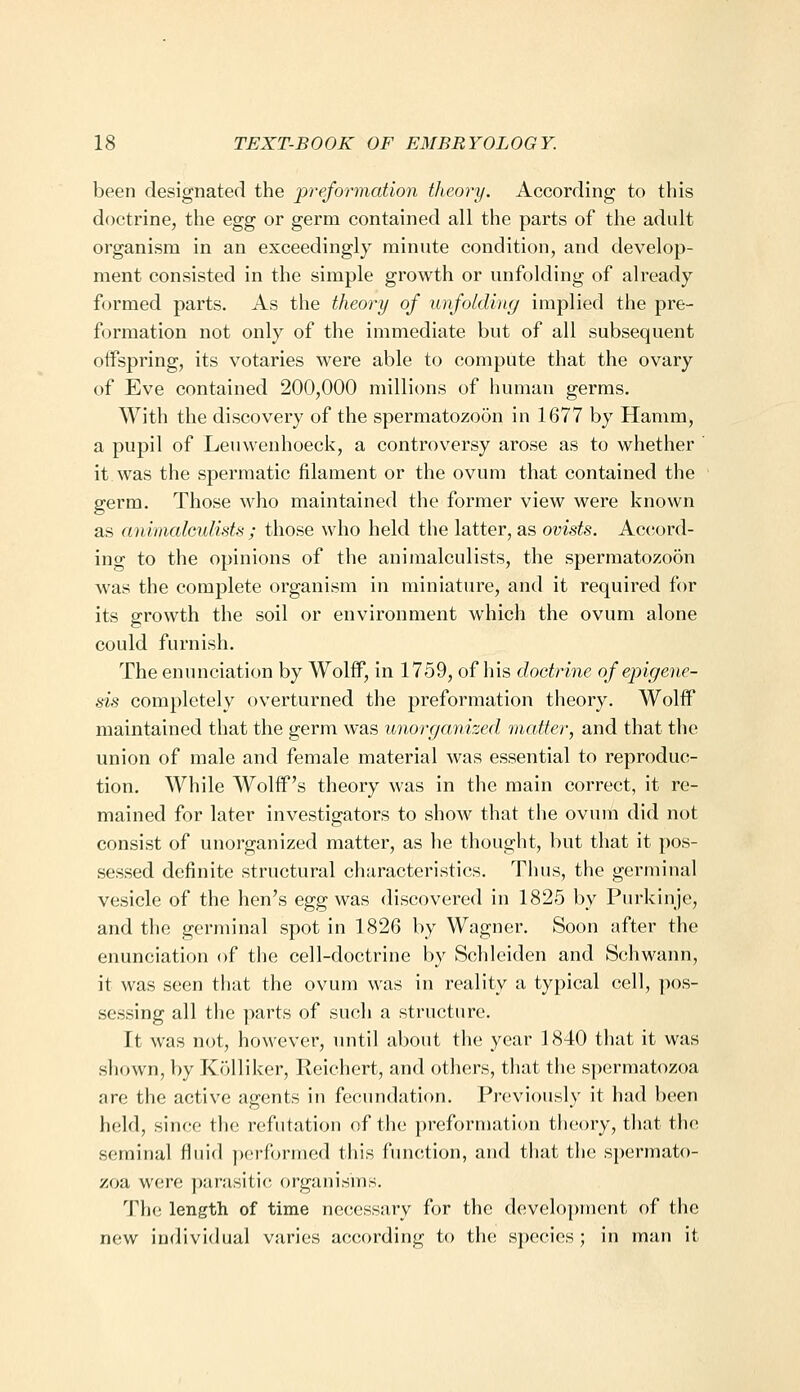 been designated the preformation theory. According to this doctrine, the egg or germ contained all the parts of the adult organism in an exceedingly minute condition, and develop- ment consisted in the simple growth or unfolding of already formed parts. As the theory of unfolding implied the pre- formation not only of the immediate but of all subsequent offspring, its votaries were able to compute that the ovary of Eve contained 200,000 millions of human germs. With the discovery of the spermatozoon in 1677 by Hamm, a pupil of Leuwenhoeck, a controversy arose as to whether it was the spermatic filament or the ovum that contained the germ. Those who maintained the former view were known as aniiaalculids ; those who held the latter, as ovists. Accord- ing to the opinions of the animalculists, the spermatozoon was the complete organism in miniature, and it required for its growth the soil or environment which the ovum alone could furnish. The enunciation by Wolff, in 1759, of his doctrine of eplgene- sis completely overturned the preformation theory. Wolff maintained that the germ was imorganized matter, and that the union of male and female material was essential to reproduc- tion. While Wolff's theory was in the main correct, it re- mained for later investigators to show that the ovum did not consist of unorganized matter, as he thought, but that it pos- sessed definite structural characteristics. Thus, the germinal vesicle of the hen's egg was discovered in 1825 by Purkinje, and the germinal spot in 1826 by Wagner. Soon after the enunciation of the cell-doctrine by Schleiden and Schwann, it was seen tiuit the ovum was in reality a typical cell, ])os- sessing all the parts of such a structure. It was not, however, until about the year 1840 that it was shown, by Kolliker, Reichert, and others, that the spermatozoa are the active agents in fecundation. Previously it had been held, since the refutation of the preformation theory, that the seminal fluid performed this function, and that the spermato- zoa were parasitic organisms. The length of time necessary for the develo{)nient of the new individual varies according to the species; in man it
