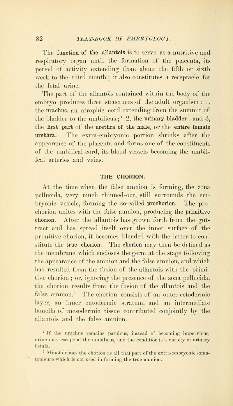 The function of the allantois is to serve as a nutritive and respiratory organ until the formation of the placenta, its period of activity extending from about the fifth or sixth week to the third month ; it also constitutes a receptacle for the fetal urine. The part of the allantois contained within the body of the embryo produces three structures of the adult organism : 1, the urachus, an atrophic cord extending from the summit of the bladder to the umbilicus; ^ 2, the urinary bladder; and 3, the first part of the urethra of the male, or the entire female urethra. The extra-embryonic portion shrinks after the appearance of the placenta and forms one of the constituents of the umbilical cord, its blood-vessels becoming the umbil- ical arteries and veins. THE CHORION. At the time when the false amnion is forming, the zona pellucida, very much thinned-out, still surrounds the em- bryonic vesicle, forming the so-called prochorion. The pro- chorion unites with the false amnion, producing the primitive chorion. After the allantois has grown forth from the gut- tract and has spread itself over the inner surface of the primitive chorion, it becomes blended with the latter to con- stitute the true chorion. The chorion may then be defined as the membrane which encloses the germ at the stage following the appearance of the amnion and the false amnion, and which has resulted from the fusion of the allantois with the primi- tive chorion ; or, ignoring the presence of the zona pellucida, the chorion results from the fusion of the allantois and the false amnion.^ The chorion consists of an outer ectodermic layer, an inner entodermic stratum, and an intermediate lamella of mesodermic tissue contributed conjointly by the allantois and the false amnion, ' If the uraclius remains patulous, instead of becoming impervious, urine may escape at the umbilicus, and the condition is a variety of urinary fistula. * Minot defines the cliorion as all tliat part of the extra-embryonic soma- topleure which is not used in forming the true amnion.