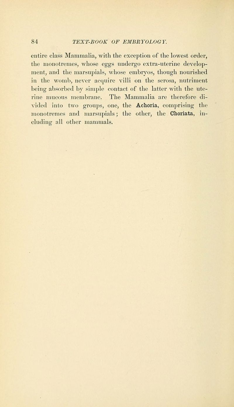 entire class Mammalia, M'itli the exception of the lowest order, the monotremes, whose eggs undergo extra-uterine develop- ment, and the marsupials, whose embryos, though nourished in the womb, never acquire villi on the serosa, nutriment being absorbed by simple contact of the latter with the ute- rine mucous membrane. The Mammalia are therefore di- vided into two groups, one, the Achoria, comprising the monotremes and marsupials; the other, the Choriata, in- cluding all other mammals.