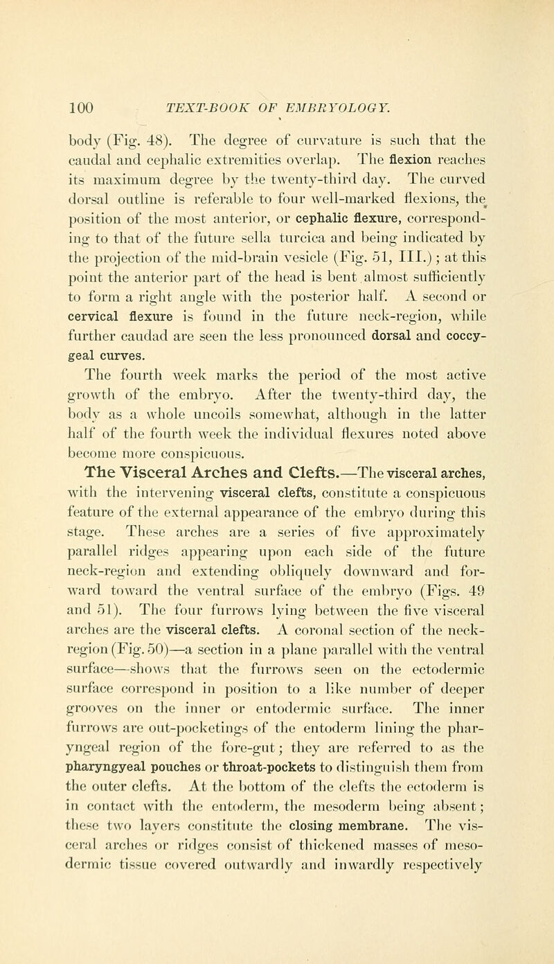 body (Fig. 48). The degree of curvature is such that the caudal and cephalic extremities overlap. The flexion reaches its maximum degree by the twenty-third day. The curved dorsal outline is referable to four well-marked flexions, the position of the most anterior, or cephalic flexure, correspond- ing to that of the future sella turcica and being indicated by the projection of the mid-brain vesicle (Fig. 51, III.); at this point the anterior part of the head is bent.almost sufliciently to form a right angle with the posterior half. A second or cervical flexure is found in the future neck-region, while further caudad are seen the less pronounced dorsal and coccy- geal curves. The fourth week marks the period of the most active growth of the embryo. After the twenty-third day, the body as a whole uncoils somewhat, although in the latter half of the fourth week the individual flexures noted above become more conspicuous. The Visceral Arches and Clefts.—The visceral arches, with the intervening visceral clefts, constitute a conspicuous feature of the external appearance of the embryo during this stage. These arches are a series of five approximately parallel ridges appearing upon each side of the future neck-region and extending obliquely downward and for- ward toward the ventral surflice of the embryo (Figs. 49 and 51). The four furrows lying between the five visceral arches are the visceral clefts. A coronal section of the neck- region (Fig. 50)—a section in a plane parallel witli the ventral surface—shows that the furrows seen on the ectodermic surface correspond in position to a like number of deeper grooves on the inner or entodermic surface. The inner furrows are out-pocketings of the entoderm lining the phar- yngeal region of the fore-gut; they are referred to as the pharyngyeal pouches or throat-pockets to distinguish them from the outer clefts. At the bottom of tlie clefts the ectoderm is in contact with the entoderm, the mesoderm being absent; these two layers constitute the closing membrane. The vis- ceral arches or ridges consist of thickened masses of meso- dermic tissue covered outwardly and inwardly respectively