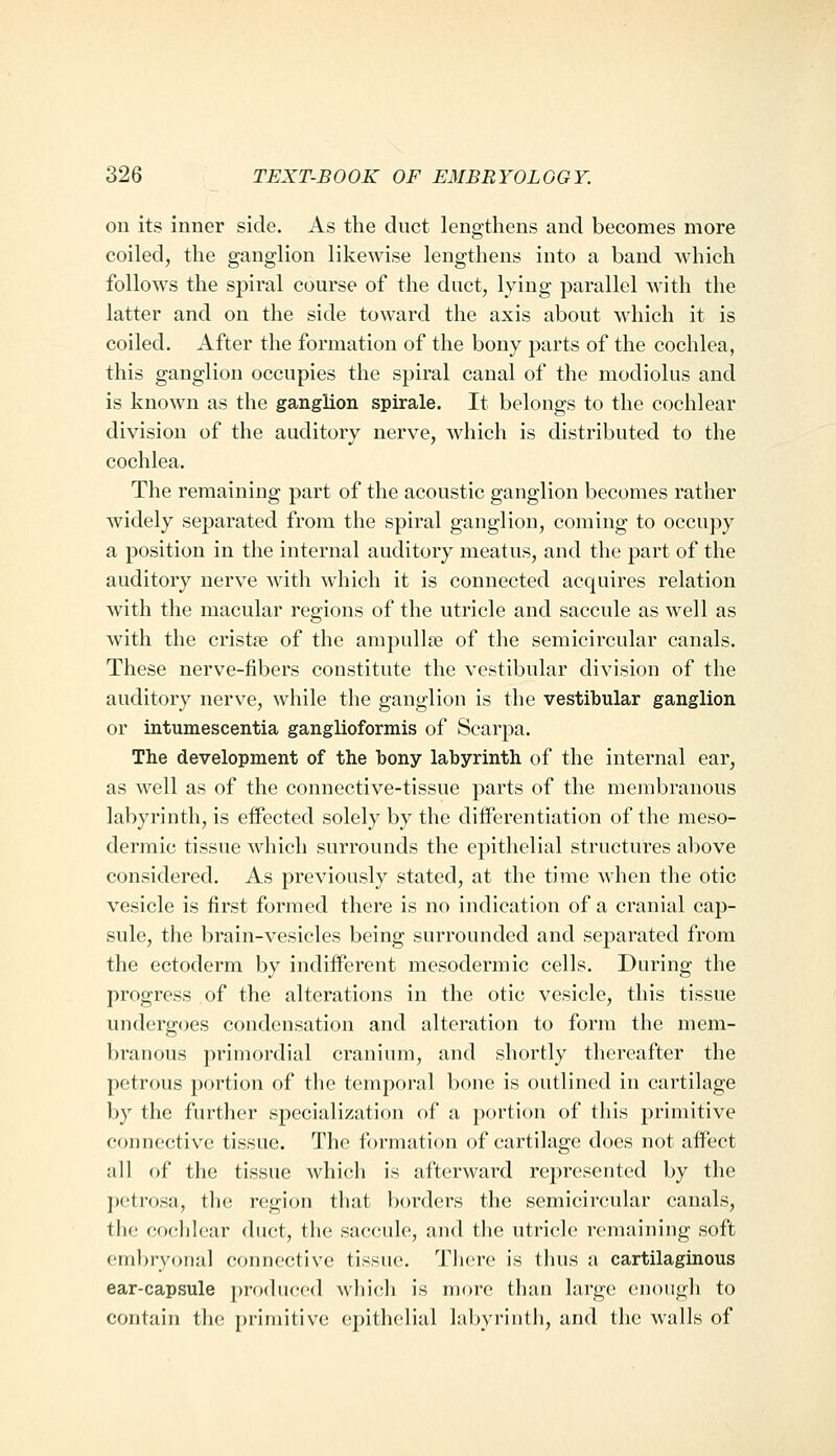 ou its inner side. As the duct lengthens and becomes more coiled, the ganglion likewise lengthens into a band which follows the spiral course of the duct, lying parallel with the latter and on the side toward the axis about which it is coiled. After the formation of the bony parts of the cochlea, this ganglion occupies the spiral canal of the modiolus and is known as the ganglion spirale. It belongs to the cochlear division of the auditory nerve, which is distributed to the cochlea. The remaining part of the acoustic ganglion becomes rather widely separated from the spiral ganglion, coming to occupy a position in the internal auditory meatus, and the part of the auditory nerve with which it is connected acquires relation with the macular regions of the utricle and saccule as well as with the cristie of the ampullae of the semicircular canals. These nerve-fibers constitute the vestibular division of the auditory nerve, while the ganglion is the vestibular ganglion or intumescentia ganglioformis of Scarpa. The development of the bony labyrinth of the internal ear, as well as of the connective-tissue parts of the membranous labyrinth, is effected solely by the differentiation of the meso- derraic tissue which surrounds the epithelial structures above considered. As previously stated, at the time when the otic vesicle is first formed there is no indication of a cranial cap- sule, the brain-vesicles being surrounded and separated from the ectoderm by indiiferent mesodermic cells. During the progress of the alterations in the otic vesicle, this tissue undergoes condensation and alteration to form the mem- branous primordial cranium, and shortly thereafter the petrous portion of the temporal bone is outlined in cartilage by the further specialization of a portion of this primitive connective tissue. The formation of cartilage does not affect all of the tissue which is afterward represented by the petrosa, the region that borders the semicircular canals, the cochlear duct, the saccule, and the utricle remaining soft embryonal connective tissue. Tlicre is thus a cartilaginous ear-capsule produced wliic-h is more than large (inough to contain the primitive epithelial labyrinth, and the walls of